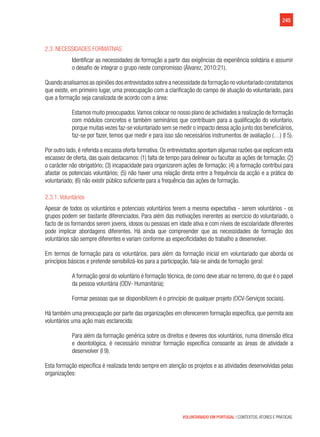 245
VOLUNTARIADO EM PORTUGAL | CONTEXTOS, ATORES E PRÁTICAS
2.3. Necessidades formativas
Identificar as necessidades de formação a partir das exigências da experiência solidária e assumir
o desafio de integrar o grupo neste compromisso (Álvarez, 2010:21).
Quando analisamos as opiniões dos entrevistados sobre a necessidade da formação no voluntariado constatamos
que existe, em primeiro lugar, uma preocupação com a clarificação do campo de atuação do voluntariado, para
que a formação seja canalizada de acordo com a área:
Estamos muito preocupados.Vamos colocar no nosso plano de actividades a realização de formação
com módulos concretos e também seminários que contribuam para a qualificação do voluntario,
porque muitas vezes faz-se voluntariado sem se medir o impacto dessa ação junto dos beneficiários,
faz-se por fazer, temos que medir e para isso são necessários instrumentos de avaliação (…) (I 5).
Por outro lado,é referida a escassa oferta formativa.Os entrevistados apontam algumas razões que explicam esta
escassez de oferta, das quais destacamos: (1) falta de tempo para delinear ou facultar as ações de formação; (2)
o carácter não obrigatório; (3) incapacidade para organizarem ações de formação; (4) a formação contribui para
afastar os potenciais voluntários; (5) não haver uma relação direta entre a frequência da acção e a prática do
voluntariado; (6) não existir público suficiente para a frequência das ações de formação.
2.3.1. Voluntários
Apesar de todos os voluntários e potenciais voluntários terem a mesma expectativa - serem voluntários - os
grupos podem ser bastante diferenciados. Para além das motivações inerentes ao exercício do voluntariado, o
facto de os formandos serem jovens, idosos ou pessoas em idade ativa e com níveis de escolaridade diferentes
pode implicar abordagens diferentes. Há ainda que compreender que as necessidades de formação dos
voluntários são sempre diferentes e variam conforme as especificidades do trabalho a desenvolver.
Em termos de formação para os voluntários, para além da formação inicial em voluntariado que aborda os
princípios básicos e pretende sensibilizá-los para a participação, fala-se ainda de formação geral:
A formação geral do voluntário é formação técnica, de como deve atuar no terreno, do que é o papel
da pessoa voluntária (ODV- Humanitária);
Formar pessoas que se disponibilizem é o princípio de qualquer projeto (OCV-Serviços sociais).
Há também uma preocupação por parte das organizações em oferecerem formação específica, que permita aos
voluntários uma ação mais esclarecida:
Para além da formação genérica sobre os direitos e deveres dos voluntários, numa dimensão ética
e deontológica, é necessário ministrar formação específica consoante as áreas de atividade a
desenvolver (I 9).
Esta formação específica é realizada tendo sempre em atenção os projetos e as atividades desenvolvidas pelas
organizações:
 