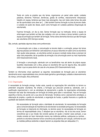 Tendo em conta os projetos que nós temos, organizamos um painel sobre saúde: cuidados
paliativos, Alzheimer, Parkinson, demências, gestão de conflitos, relacionamento interpessoal,
trabalho em equipa, tentámos que fosse mais abrangente, mas com todos estes temas não pode
ser tão aprofundado como deve ser […] Nós também fizemos formação na área da terceira idade,
e cuidados de saúde dos idosos, assim como formação em cuidados paliativos (Organização de
voluntariado).
Fazemos formação, um dia ou dois. Damos formação aqui na instituição, temos a equipa de
enfermagem que também vai falar dos cuidados a ter com os idosos e temos também a parte da
equipa da animação que também dá formação.Temos vários elementos técnicos que dão formação
aos voluntários (OCV-Serviços sociais).
São, contudo, apontadas algumas áreas como preferenciais:
A comunicação com o idoso, a comunicação na terceira idade e a animação, porque nós temos
algumas pessoas comAlzheimer e até estávamos um pouco reticentes em saber como os voluntários
iriam ajudar estas pessoas...os voluntários sentem-se pouco à vontade nestas áreas e precisam de
estar mais preparados, daí as questões da animação e da comunicação serem as mais importantes
(OCV-Desenvolvimento local).
A formação e comunicação, sobretudo com os beneficiários mas até dentro da própria equipa.
Questões relacionadas com a ética, porque os voluntários têm que ter alguma ética, não podem
relatar o que se passa dentro de casa de uma pessoa (OCV-Desenvolvimento local).
Também os informantes chave apontaram as seguintes necessidades de formação para os voluntários:
atendimento social,responsabilidade cívica,terceira idade (geriatria e gerontologia); cuidados e desenvolvimento
da criança, comunicação, ética profissional.
2.3.2. Organizações
A necessidade da formação emerge, muitas vezes, quando as organizações têm voluntários no terreno ou
pretendem enquadrar voluntários. No entanto, a formação que procuram prende-se, sobretudo, com a
qualificação organizacional e com as estratégias de planeamento e gestão. As organizações entrevistadas
mostraram não estar tão interessadas em formação de âmbito geral sobre o voluntariado, mas em formação
específica e técnica, de acordo com a sua área de intervenção. Temáticas como o planeamento estratégico, a
elaboração de projetos, a gestão do voluntariado, a angariação de fundos, a gestão financeira e a gestão da
qualidade são bastante referenciadas:
Há necessidades de formação sobre a identidade do voluntariado, há necessidades de formação
para a consciencialização da importância do voluntariado na sociedade portuguesa,há necessidades
de formação no tratamento de informação, no domínio social, há necessidades de formação em
termos de responsabilidade cívica. É desejável que os voluntários, não só da área social, tomem
consciência que a sua missão não consiste apenas em ajudar a resolver casos pontuais, a sua
missão consiste em fazer intervenção mesmo nas instâncias políticas, autárquicas ou centrais…
portanto os voluntários deveriam tomar consciência dos problemas sem solução, confrontá-los com
as medidas políticas existentes e depois fazerem as propostas tidas por adequadas (I 1).
 