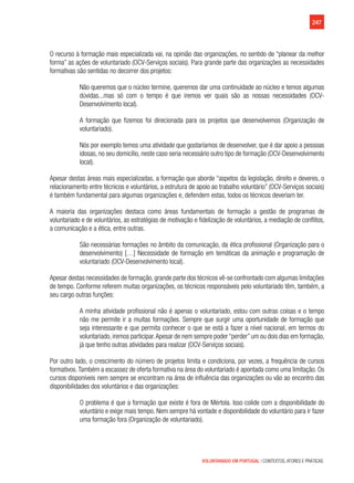 247
VOLUNTARIADO EM PORTUGAL | CONTEXTOS, ATORES E PRÁTICAS
O recurso à formação mais especializada vai, na opinião das organizações, no sentido de “planear da melhor
forma” as ações de voluntariado (OCV-Serviços sociais). Para grande parte das organizações as necessidades
formativas são sentidas no decorrer dos projetos:
Não queremos que o núcleo termine, queremos dar uma continuidade ao núcleo e temos algumas
dúvidas...mas só com o tempo é que iremos ver quais são as nossas necessidades (OCV-
Desenvolvimento local).
A formação que fizemos foi direcionada para os projetos que desenvolvemos (Organização de
voluntariado).
Nós por exemplo temos uma atividade que gostaríamos de desenvolver, que é dar apoio a pessoas
idosas, no seu domicílio, neste caso seria necessário outro tipo de formação (OCV-Desenvolvimento
local).
Apesar destas áreas mais especializadas, a formação que aborde “aspetos da legislação, direito e deveres, o
relacionamento entre técnicos e voluntários, a estrutura de apoio ao trabalho voluntário” (OCV-Serviços sociais)
é também fundamental para algumas organizações e, defendem estas, todos os técnicos deveriam ter.
A maioria das organizações destaca como áreas fundamentais de formação a gestão de programas de
voluntariado e de voluntários, as estratégias de motivação e fidelização de voluntários, a mediação de conflitos,
a comunicação e a ética, entre outras.
São necessárias formações no âmbito da comunicação, da ética profissional (Organização para o
desenvolvimento) […] Necessidade de formação em temáticas da animação e programação de
voluntariado (OCV-Desenvolvimento local).
Apesar destas necessidades de formação, grande parte dos técnicos vê-se confrontado com algumas limitações
de tempo. Conforme referem muitas organizações, os técnicos responsáveis pelo voluntariado têm, também, a
seu cargo outras funções:
A minha atividade profissional não é apenas o voluntariado, estou com outras coisas e o tempo
não me permite ir a muitas formações. Sempre que surgir uma oportunidade de formação que
seja interessante e que permita conhecer o que se está a fazer a nível nacional, em termos do
voluntariado,iremos participar.Apesar de nem sempre poder“perder”um ou dois dias em formação,
já que tenho outras atividades para realizar (OCV-Serviços sociais).
Por outro lado, o crescimento do número de projetos limita e condiciona, por vezes, a frequência de cursos
formativos.Também a escassez de oferta formativa na área do voluntariado é apontada como uma limitação. Os
cursos disponíveis nem sempre se encontram na área de influência das organizações ou vão ao encontro das
disponibilidades dos voluntários e das organizações:
O problema é que a formação que existe é fora de Mértola. Isso colide com a disponibilidade do
voluntário e exige mais tempo. Nem sempre há vontade e disponibilidade do voluntário para ir fazer
uma formação fora (Organização de voluntariado).
 