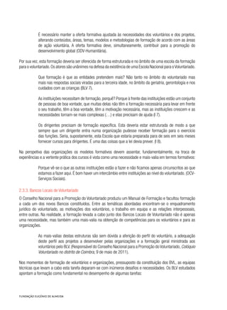 É necessário manter a oferta formativa ajustada às necessidades dos voluntários e dos projetos,
alterando conteúdos, áreas, temas, modelos e metodologias de formação de acordo com as áreas
de ação voluntária. A oferta formativa deve, simultaneamente, contribuir para a promoção do
desenvolvimento global (ODV-Humanitária).
Por sua vez, esta formação deveria ser oferecida de forma estruturada e no âmbito de uma escola da formação
para o voluntariado.Os atores são unânimes na defesa da existência de uma Escola Nacional para oVoluntariado.
Que formação é que as entidades pretendem mais? Não tanto no âmbito do voluntariado mas
mais nas respostas sociais viradas para a terceira idade, no âmbito da geriatria, gerontologia e nos
cuidados com as crianças (BLV 7).
As instituições necessitam de formação, porquê? Porque à frente das instituições estão um conjunto
de pessoas de boa vontade, que muitas delas não têm a formação necessária para levar em frente
o seu trabalho, têm a boa vontade, têm a motivação necessária, mas as instituições crescem e as
necessidades tornam-se mais complexas (…) e elas precisam de ajuda (I 7).
Os dirigentes precisam de formação específica. Esta deveria estar estruturada de modo a que
sempre que um dirigente entra numa organização pudesse receber formação para o exercício
das funções. Seria, supostamente, esta Escola que estaria preparada para de seis em seis meses
fornecer cursos para dirigentes. É uma das coisas que a lei devia prever. (I 8).
Na perspetiva das organizações os modelos formativos devem assentar, fundamentalmente, na troca de
experiências e a vertente prática dos cursos é vista como uma necessidade e mais-valia em termos formativos:
Porque vê-se o que as outras instituições estão a fazer e não ficamos apenas circunscritos ao que
estamos a fazer aqui. É bom haver um intercâmbio entre instituições ao nível do voluntariado. (OCV-
Serviços Sociais).
2.3.3. Bancos Locais de Voluntariado
O Conselho Nacional para a Promoção do Voluntariado produziu um Manual de Formação e facultou formação
a cada um dos novos Bancos constituídos. Entre as temáticas abordadas encontram-se o enquadramento
jurídico do voluntariado, as motivações dos voluntários, o trabalho em equipa e as relações interpessoais,
entre outras. Na realidade, a formação levada a cabo junto dos Bancos Locais de Voluntariado não é apenas
uma necessidade, mas também uma mais-valia na obtenção de competências para os voluntários e para as
organizações.
As mais-valias destas estruturas são sem dúvida a aferição do perfil do voluntário, a adequação
deste perfil aos projetos a desenvolver pelas organizações e a formação geral ministrada aos
voluntários pelo BLV. (Responsável do Conselho Nacional para a Promoção do Voluntariado, Colóquio
Voluntariado no distrito de Coimbra, 9 de maio de 2011).
Nos momentos de formação de voluntários e organizações, pressuposto da constituição dos BVL, as equipas
técnicas que levam a cabo esta tarefa deparam-se com inúmeros desafios e necessidades. Os BLV estudados
apontam a formação como fundamental no desempenho de algumas tarefas:
 