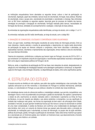 as instituições enquadradoras foram abordados os seguintes temas: cultura e nível de participação no
voluntariado, legislação, papel das entidades, bancos locais de voluntariado, formação, boas práticas, filosofias
do voluntariado, áreas e grupos-alvo, voluntariado de proximidade e voluntariado e emprego. Nas entrevistas
com os BLV foram analisadas os seguintes aspetos: descrição geral do processo de trabalho dos bancos;
estratégias de promoção e divulgação do voluntariado; formação realizada pelos bancos; necessidades de
formação dos técnicos; atividades de acompanhamento e avaliação; e descrição de boas práticas.
As entrevistas às organizações enquadradoras estão identificadas, ao longo do estudo, com o código: I 1 a I 17.
As entrevistas realizadas aos BLV estão identificadas, ao longo do estudo, com o código BLV.
4. Gravações de Congressos, colóquios e conferências sobre voluntariado
Foram, de igual modo, recolhidas informações resultantes de outras fontes de informação primária. Entre as
mais relevantes, importa salientar a recolha de apresentações e depoimentos em registo áudio decorrentes
da participação da equipa em diversos colóquios e congressos, onde foram discutidas e abordadas, por
especialistas nacionais, voluntários e representantes das organizações, temas relativos à área do voluntariado,
nas suas diversas dimensões.
Falamos de congressos, conferências e colóquios que tiveram lugar em Portugal, nos anos de 2010 e 2011, e
que envolveram um importante conjunto de organizações e reconhecidos especialistas nacionais e estrangeiros
bem como alguns responsáveis políticos de Portugal e da UE.
Refira-se, ainda, a importância da participação da FEA nas fases mais relevantes do estudo, designadamente na
adoção de uma metodologia de investigação baseada numa abordagem participativa e consensual, na disponibili-
zação de informação e documentação relevantes, na disponibilização de dados, entre outros significativos aportes.
4. ESTRUTURA DO ESTUDO
O estudo encontra-se dividido em oito capítulos, para além das opções metodológicas e das conclusões. Estes
capítulos estruturam-se em três momentos: o voluntariado em Portugal no contexto internacional, sobretudo
europeu, e o voluntariado em Portugal, as suas práticas e desafios no contexto das novas tendências.
Na metodologia damos conta do referencial analítico e metodológico adotado, que permitiu compatibilizar uma
abordagem macro e micro da problemática da promoção e gestão do voluntariado. No capítulo I, apresentamos
o estado da arte, examinamos os estudos realizados sobre o voluntariado e apontamos as linhas de força
da literatura, no que diz respeito aos debates e aos atores existentes e emergentes e ao seu significado no
contexto das mudanças mais gerais, nas formas de organização do bem-estar e de articulação entre Estado,
sociedade e mercado, as quais apontam tendências futuras que irão marcar o campo do voluntariado no sentido
de uma maior complexidade. A análise da literatura vem confirmar uma multiplicidade de abordagens sobre
esta temática, bem como um conjunto de diversos temas que passam pela discussão sobre a conceção de
voluntariado, as motivações para o voluntariado, as áreas de intervenção, os grupos alvo da ação voluntária,
políticas de promoção, gestão, formação e qualificação do voluntariado.Todos estes temas mostram que apesar
de o voluntariado ser um fenómeno global, ele é também um fenómeno local, cujo desenvolvimento e fomento
trazem consigo uma história e um contexto.
 