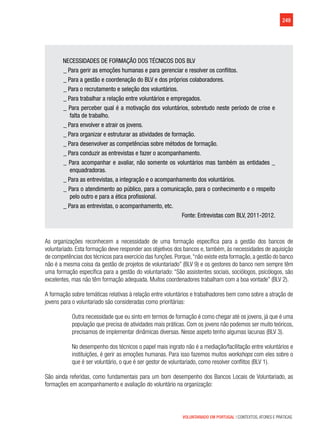 249
VOLUNTARIADO EM PORTUGAL | CONTEXTOS, ATORES E PRÁTICAS
NECESSIDADES DE FORMAÇÃO DOS TÉCNICOS DOS BLV
_ Para gerir as emoções humanas e para gerenciar e resolver os conflitos.
_ Para a gestão e coordenação do BLV e dos próprios colaboradores.
_ Para o recrutamento e seleção dos voluntários.
_ Para trabalhar a relação entre voluntários e empregados.
_ Para perceber qual é a motivação dos voluntários, sobretudo neste período de crise e
falta de trabalho.
_ Para envolver e atrair os jovens.
_ Para organizar e estruturar as atividades de formação.
_ Para desenvolver as competências sobre métodos de formação.
_ Para conduzir as entrevistas e fazer o acompanhamento.
_ Para acompanhar e avaliar, não somente os voluntários mas também as entidades _
enquadradoras.
_ Para as entrevistas, a integração e o acompanhamento dos voluntários.
_ Para o atendimento ao público, para a comunicação, para o conhecimento e o respeito
pelo outro e para a ética profissional.
_ Para as entrevistas, o acompanhamento, etc.
Fonte: Entrevistas com BLV, 2011-2012.
As organizações reconhecem a necessidade de uma formação específica para a gestão dos bancos de
voluntariado. Esta formação deve responder aos objetivos dos bancos e, também, às necessidades de aquisição
de competências dos técnicos para exercício das funções. Porque,“não existe esta formação, a gestão do banco
não é a mesma coisa da gestão de projetos de voluntariado” (BLV 9) e os gestores do banco nem sempre têm
uma formação específica para a gestão do voluntariado: “São assistentes sociais, sociólogos, psicólogos, são
excelentes, mas não têm formação adequada. Muitos coordenadores trabalham com a boa vontade” (BLV 2).
A formação sobre temáticas relativas à relação entre voluntários e trabalhadores bem como sobre a atração de
jovens para o voluntariado são consideradas como prioritárias:
Outra necessidade que eu sinto em termos de formação é como chegar até os jovens, já que é uma
população que precisa de atividades mais práticas. Com os jovens não podemos ser muito teóricos,
precisamos de implementar dinâmicas diversas. Nesse aspeto tenho algumas lacunas (BLV 3).
No desempenho dos técnicos o papel mais ingrato não é a mediação/facilitação entre voluntários e
instituições, é gerir as emoções humanas. Para isso fazemos muitos workshops com eles sobre o
que é ser voluntário, o que é ser gestor de voluntariado, como resolver conflitos (BLV 1).
São ainda referidas, como fundamentais para um bom desempenho dos Bancos Locais de Voluntariado, as
formações em acompanhamento e avaliação do voluntário na organização:
 