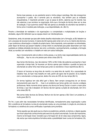 Somos duas pessoas, eu sou assistente social e minha colega é psicóloga. Nós não conseguimos
acompanhar e avaliar, não é somente para os voluntários, mas também para as entidades
enquadradoras. É importante perceber o que se passa lá dentro, sabemos que foi inserido mas
não sabemos o que acontece na organização. Acho que a formação do técnico deve ser na área
de avaliação. O que queremos avaliar? Não são apenas as atividades do voluntário mas também a
forma como é recebido pela instituição, a sua disponibilidade, etc. (BLV 5).
Perante a diversidade de realidades e de organizações e a complexidade e multiplicidades de funções e
atividades, alguns BLV defendem que as equipas devem ser interdisciplinares.
Gostaríamos, ainda, de assinalar que para além destes desafios relacionados com a formação, os BLV debatem-se
com a escassez de recursos humanos.A maioria dos BLV apenas pode contar com um ou no máximo dois técnicos,
o que condiciona a dinamização e o trabalho do próprio banco. Seria importante, como assinalam os entrevistados,
poder dispor de técnicos que possam trabalhar a tempo inteiro no voluntariado para poder desenvolver com mais
qualidade as múltiplas atividades dos bancos, tais como: a entrevista, o acompanhamento, a avaliação, a formação
inicial, as reuniões com voluntários e o trabalho em rede com outras instituições:
Aqui o funcionamento está só afeto à minha pessoa, e eu tenho mais responsabilidades dentro da
instituição… Aqui eu sou uma pessoa para várias coisas (BLV 6).
Aqui temos três técnicos, mas não estamos 100% no BLV. Então não podemos acompanhar e fazer
supervisão o tempo todo. Se houvesse um técnico apenas para trabalhar a questão do banco de
voluntariado se calhar tinha mais tempo para juntar os voluntários e trocar experiências (BLV 3).
O banco só funciona na terça-feira de manhã e na sexta-feira de manhã. Há a necessidade de
trabalhar mais, de fazer mais trabalho em rede, porém até agora não foi possível. Só eu trabalho
com o voluntariado e a tempo parcial, dedico-lhe cerca de 20% do meu tempo (BLV 4).
Em termos logísticos tem sido difícil gerir o Banco. Nem sempre conseguimos ter um técnico
exclusivamente para esse fim … Esse é um problema que temos gerido com recurso a estágios
profissionais. Neste momento temos apenas uma técnica de Serviço Social e é assim a maior parte
do tempo, o que não é desejável. Um técnico não tem apenas o projeto de voluntariado, tem mil e
uma coisas (BLV 8).
Nós somos todos técnicos da Câmara. Nenhum de nós tem apenas o BLV. Este é um problema, é
muito grave (BLV 5).
Por fim, e para além das necessidades formativas identificadas, nomeadamente pelas organizações e pelos
BLV, a existência de formadores na área do voluntariado revelou-se uma prioridade. A criação de uma bolsa de
formadores e a existência de cursos certificados é apontada como prioritária:
Temos aqueles que são aquilo que eu chamo os académicos, portanto, os teóricos, e depois aqueles
que foram adquirindo conhecimentos pelo exercício do próprio voluntariado.Os dois são importantes,
mesmo na formação inicial. Considero que a formação tem de ter estas duas componentes. Agora,
não excluo que nesta arquitetura formativa exista a possibilidade haver cursos de formadores (I 8).
 
