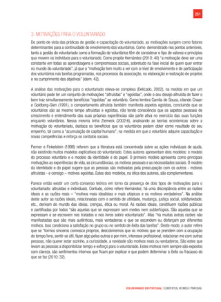 251
VOLUNTARIADO EM PORTUGAL | CONTEXTOS, ATORES E PRÁTICAS
3. Motivações para o voluntariado
Do ponto de vista das práticas de gestão e capacitação do voluntariado, as motivações surgem como fatores
determinantes para a continuidade do envolvimento dos voluntários. Como demonstrado nos pontos anteriores,
tanto a gestão do voluntariado como a formação de voluntários têm de considerar o tipo de valores e princípios
que movem os indivíduos para o voluntariado. Como propõe Hernández (2010: 40) “a motivação deve ser uma
constante em todas as aprendizagens e compromissos sociais, sobretudo na fase inicial de quem quer entrar
no mundo do voluntariado”, já que a “motivação tem muito a ver com o nível de envolvimento e de participação
dos voluntários nas tarefas programadas, nos processos da associação, na elaboração e realização de projetos
e no cumprimento dos objetivos” (idem: 42).
A análise das motivações para o voluntariado releva-se complexa (Delicado, 2002), na medida em que um
voluntário pode ter um conjunto de motivações “altruístas” e “egoístas”, onde o seu desejo altruísta de fazer o
bem traz simultaneamente benefícios “egoístas” ao voluntário. Como lembra Camila de Souza, citando Cnaan
e Goldberg-Glen (1991), o comportamento altruísta também manifesta aspetos egoístas, concluindo que os
voluntários são ao mesmo tempo altruístas e egoístas, não tendo consciência que os aspetos pessoais de
crescimento e entendimento das suas próprias experiências são parte ativa no exercício das suas funções
enquanto voluntários. Nessa mesma linha Ziemeck (2002:6), analisando as teorias económicas sobre a
motivação do voluntariado, destaca os benefícios que os voluntários podem obter como resultado do seu
empenho, tal como a “acumulação de capital humano”, na medida em que o voluntário adquire capacitação e
novas competências e reforça os contatos sociais.
Penner e Finkelstein (1998) referem que a literatura está concentrada sobre as ações individuais de ajuda,
não existindo muitos modelos explicativos do voluntariado. Estes autores apresentam dois modelos: o modelo
do processo voluntário e o modelo da identidade e do papel. O primeiro modelo apresenta como principais
motivações as experiências de vida, as circunstâncias, os motivos pessoais e as necessidades sociais. O modelo
da identidade e do papel sugere que as pessoas são motivadas pela preocupação com os outros - motivos
altruístas - e consigo – motivos egoístas. Estes dois modelos, na ótica dos autores, são complementares.
Parece então existir um certo consenso teórico em torno da presença de dois tipos de motivações para o
voluntariado: altruístas e individuais. Contudo, como refere Hernández, há uma discrepância entre as razões
ideais e as razões reais – “motivos mais idealistas e mais utópicos e os motivos verdadeiros”. Na análise
deste autor as razões ideais, relacionadas com o sentido de utilidade, mudança, justiça social, solidariedade,
etc., derivam do mundo das ideias, crenças, ética ou moral. As razões ideais, constituem razões públicas
e partilhadas por todos “são aquelas que se expressam sem medos nem subterfúgios. São aquelas que se
expressam e se escrevem nos tratados e nos livros sobre voluntariado”. Mas “há muitas outras razões não
manifestadas que são mais autênticas, mais verdadeiras e que se escondem ou disfarçam por diferentes
motivos. Isso condiciona a satisfação no grupo ou no sentido de êxito das tarefas”. Deste modo, o autor refere
que se “formos sinceros connosco próprios, descobriremos que os motivos que se prendem com a ocupação
do tempo livre, sentir-se útil, fazer algo pelos outros e por mim, interesse profissional, relacionar-me com outras
pessoas, não querer estar sozinho, a curiosidade, a novidade são motivos reais ou verdadeiros. São estes que
levam as pessoas a disponibilizar tempo e esforço para o voluntariado. Estes motivos nem sempre são expostos
com clareza, são sentimentos internos que ficam por explicar e que podem determinar o êxito ou fracasso do
que se faz (2010: 32).
 