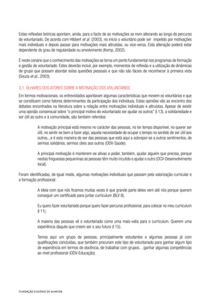 Estas reflexões teóricas apontam, ainda, para o facto de as motivações se irem alterando ao longo do percurso
de voluntariado. De acordo com Hibbert et al. (2003), no início o voluntário pode ser impelido por motivações
mais individuais e depois passar para motivações mais altruístas, ou vice-versa. Esta alteração poderá estar
dependente do grau de regularidade ou envolvimento (Kemp, 2002).
É neste cenário que o conhecimento das motivações se torna um ponto fundamental nos programas de formação
e gestão do voluntariado. Estes deverão incluir, por exemplo, momentos de reflexão e a utilização de dinâmicas
de grupo que possam abordar estas questões pessoais e que não são fáceis de reconhecer à primeira vista
(Souza et al., 2003).
3.1. Olhares dos atores sobre a motivação dos voluntários
Em termos motivacionais, os entrevistados apontaram algumas características que movem os voluntários e que
se constituem como fatores determinantes da participação dos indivíduos. Estas opiniões vão ao encontro dos
debates encontrados na literatura sobre a relação entre motivações individuais e altruístas. Apesar de existir
uma opinião consensual sobre “o principal motivo do voluntariado ser ajudar os outros” (I 13), a solidariedade e
ser útil ao outro e à comunidade, são também referidos:
A motivação principal está mesmo no carácter das pessoas, no ter tempo disponível, no querer ser
útil, no sentir-se bem a fazer algo, aquela necessidade de ocupar o tempo no sentido de ser útil aos
outros...e é esta maneira de ser das pessoas que está aqui a sobrepor-se a outros sentimentos, de
sermos solidários, sermos úteis aos outros (ODV-Saúde).
A principal motivação é manterem-se ativas e poder, também, ajudar alguém que precisa, porque
nestas freguesias pequeninas as pessoas têm muito incutido o ajudar o outro (OCV-Desenvolvimento
local).
Foram identificadas, de igual modo, algumas motivações individuais que passam pela valorização curricular e
a formação profissional:
A ideia com que nós ficamos muitas vezes é que grande parte deles vem até nós porque querem
conseguir um certificado para juntar curriculum (BLV 8).
Eu quero fazer voluntariado porque quero fazer percurso profissional, para colocar no meu curriculum
(I 11).
A maioria das pessoas vê o voluntariado como uma mais-valia para o curriculum. Querem uma
experiência daquilo que creem ser o seu futuro (I 15).
Temos aqui um grupo de pessoas, principalmente estudantes e algumas pessoas já com
qualificações concluídas, que também procuram este tipo de voluntariado para ganhar algum tipo
de experiência em termos de docência, de trabalhar com grupos…ganhar algumas competências
ao nível profissional (ODV-Educação).
 