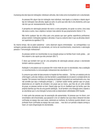 253
VOLUNTARIADO EM PORTUGAL | CONTEXTOS, ATORES E PRÁTICAS
A presença dos dois tipos de motivações:individual e altruísta,não é vista como incompatível com o voluntariado:
As pessoas têm algum tipo de motivação mais individual, mais ligado a si próprias e depois algum
tipo de motivação mais altruísta, ligado ao outro. Eu acho que este não é uma dicotomia, acho que
não tem que ser necessariamente mau (BLV 9).
A perspetiva de valorização pessoal não exclui a outra perspetiva, de ajudar os outros. Uma coisa
não exclui a outra, mas o objetivo é sempre mais exterior do que propriamente interior (I 13).
Não tenho qualquer tipo de crítica para uma pessoa que quer ganhar experiência profissional,
porque existem motivações egoístas e altruístas. O que eu costumo dizer é que as altruístas devem
ser superiores às egoístas (I 12).
Ao mesmo tempo, não se pode subestimar - como observam alguns entrevistados - as contrapartidas e as
vantagens geradas pelas atividades de voluntariado, em termo de reconhecimento, crescimento e valorização
pessoal e “remuneração motivacional”:
As pessoas sentem-se reconhecidas na sua atuação porque as famílias ficam muito gratas… por
lhes estarem a dar aquilo que eles precisam (BLV 7).
É óbvio que também tem que ter uma perspetiva de valorização pessoal, porque o voluntariado
também valoriza a pessoa (I 13).
Avaliação é uma palavra que as pessoas têm muito medo de usar no voluntariado, mas a avaliação
e o reconhecimento é a remuneração motivacional dos voluntários (I 12).
Eu presumo que andar de bata amarela no hospital dá-lhes estatuto… Dá-lhes um estatuto junto da
enfermagem, junto dos médicos e dá-lhes também a possibilidade de circularem à vontade dentro do
hospital.Têm acessos mais fáceis às respostas do hospital. Esta poderá ser eventualmente uma, mas
não acredito que seja a motivação principal. […] Ganham saúde mental, ganham aqui um grupo,
desenvolve-se um espírito de amizade e de grupo que as marca...que lhes dá um certo sentido
de grupo, as pessoas sentem-se bem. Depois julgo que há um feedback quer da família, quer dos
próprios doentes que lhes dá uma grande satisfação...há ali também uma interação entre o doente e
as voluntárias que é uma interação humana onde se desenvolvem afetividades (ODV-Saúde).
A maior parte das pessoas aqui da associação são aposentadas, há pessoas que me dizem, com
sinceridade e até emocionadas, que passaram a ter um objetivo nas suas vidas e deixaram de estar
confinadas ao espaço das suas casas, sobretudo as mulheres. As mulheres quando deixam a sua
profissão ficam confinadas ao espaço das suas casas… mas isto é um período e depois começa a
haver um vazio (Organização de voluntariado).
 