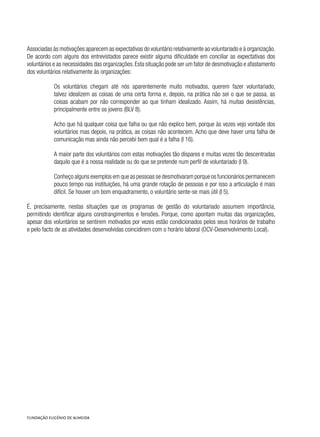 Associadas às motivações aparecem as expectativas do voluntário relativamente ao voluntariado e à organização.
De acordo com alguns dos entrevistados parece existir alguma dificuldade em conciliar as expectativas dos
voluntários e as necessidades das organizações.Esta situação pode ser um fator de desmotivação e afastamento
dos voluntários relativamente às organizações:
Os voluntários chegam até nós aparentemente muito motivados, querem fazer voluntariado,
talvez idealizem as coisas de uma certa forma e, depois, na prática não sei o que se passa, as
coisas acabam por não corresponder ao que tinham idealizado. Assim, há muitas desistências,
principalmente entre os jovens (BLV 8).
Acho que há qualquer coisa que falha ou que não explico bem, porque às vezes vejo vontade dos
voluntários mas depois, na prática, as coisas não acontecem. Acho que deve haver uma falha de
comunicação mas ainda não percebi bem qual é a falha (I 16).
A maior parte dos voluntários com estas motivações tão díspares e muitas vezes tão descentradas
daquilo que é a nossa realidade ou do que se pretende num perfil de voluntariado (I 9).
Conheço alguns exemplos em que as pessoas se desmotivaram porque os funcionários permanecem
pouco tempo nas instituições, há uma grande rotação de pessoas e por isso a articulação é mais
difícil. Se houver um bom enquadramento, o voluntário sente-se mais útil (I 5).
É, precisamente, nestas situações que os programas de gestão do voluntariado assumem importância,
permitindo identificar alguns constrangimentos e tensões. Porque, como apontam muitas das organizações,
apesar dos voluntários se sentirem motivados por vezes estão condicionados pelos seus horários de trabalho
e pelo facto de as atividades desenvolvidas coincidirem com o horário laboral (OCV-Desenvolvimento Local).
 
