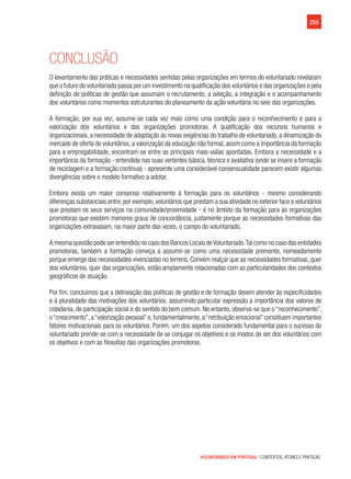 255
VOLUNTARIADO EM PORTUGAL | CONTEXTOS, ATORES E PRÁTICAS
Conclusão
O levantamento das práticas e necessidades sentidas pelas organizações em termos do voluntariado revelaram
que o futuro do voluntariado passa por um investimento na qualificação dos voluntários e das organizações e pela
definição de políticas de gestão que assumam o recrutamento, a seleção, a integração e o acompanhamento
dos voluntários como momentos estruturantes do planeamento da ação voluntária no seio das organizações.
A formação, por sua vez, assume-se cada vez mais como uma condição para o reconhecimento e para a
valorização dos voluntários e das organizações promotoras. A qualificação dos recursos humanos e
organizacionais, a necessidade de adaptação às novas exigências do trabalho de voluntariado, a dinamização do
mercado de oferta de voluntários, a valorização da educação não formal, assim como a importância da formação
para a empregabilidade, encontram-se entre as principais mais-valias apontadas. Embora a necessidade e a
importância da formação - entendida nas suas vertentes básica, técnica e avaliativa (onde se insere a formação
de reciclagem e a formação contínua) - apresente uma considerável consensualidade parecem existir algumas
divergências sobre o modelo formativo a adotar.
Embora exista um maior consenso relativamente à formação para os voluntários - mesmo considerando
diferenças substanciais entre,por exemplo,voluntários que prestam a sua atividade no exterior face a voluntários
que prestam os seus serviços na comunidade/proximidade - é no âmbito da formação para as organizações
promotoras que existem menores graus de concordância, justamente porque as necessidades formativas das
organizações extravasam, na maior parte das vezes, o campo do voluntariado.
A mesma questão pode ser entendida no caso dos Bancos Locais deVoluntariado.Tal como no caso das entidades
promotoras, também a formação começa a assumir-se como uma necessidade premente, nomeadamente
porque emerge das necessidades vivenciadas no terreno. Convém realçar que as necessidades formativas, quer
dos voluntários, quer das organizações, estão amplamente relacionadas com as particularidades dos contextos
geográficos de atuação.
Por fim, concluímos que a delineação das políticas de gestão e de formação devem atender às especificidades
e à pluralidade das motivações dos voluntários, assumindo particular expressão a importância dos valores de
cidadania, de participação social e do sentido do bem comum. No entanto, observa-se que o “reconhecimento”,
o“crescimento”,a“valorização pessoal”e,fundamentalmente,a“retribuição emocional”constituem importantes
fatores motivacionais para os voluntários. Porém, um dos aspetos considerado fundamental para o sucesso do
voluntariado prende-se com a necessidade de se conjugar os objetivos e os modos de ser dos voluntários com
os objetivos e com as filosofias das organizações promotoras.
 