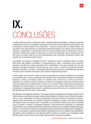 VOLUNTARIADO EM PORTUGAL | CONTEXTOS, ATORES E PRÁTICAS
257
IX.
Conclusões
A análise da literatura sobre o voluntariado revela a heterogeneidade das abordagens, coexistindo perspetivas
provenientes dos centros de investigação, da pesquisa empírica e dos diversos organismos internacionais. Logo
na definição do conceito entende-se uma visão tríplice – oriunda do campo jurídico, da análise científica e de
uma prática cujas origens históricas se caracterizam pela transformação e pela mudança, sendo transversal a
indivíduos e a organizações. O denominador comum às diversas perspetivas sobre o voluntariado é o facto da
vontade do individuo para a prática do voluntariado, no seio de uma organização, não ser orientada pelo lucro
mas, antes, ser levada a cabo de uma forma desinteressada e não remunerada. Encontramos, também, esta
perspetiva nas orientações da União Europeia.
A pluralidade de conceções e definições do termo “voluntariado” conduz a perspetivas teóricas e práticas
diferenciadas. Não obstante a pluralidade e a heterogeneidade de visões, o voluntariado surge, atualmente,
associado às temáticas da coesão, participação social e solidariedade, sendo estas apontadas como as suas
principais mais-valias. No entanto, torna-se visível que entre a teoria e a prática do voluntariado subsistem
diferenças assinaláveis. É, de facto, a constatação destas diferenças que potencia o estabelecimento das visões
normativas, sejam de âmbito internacional, sejam de âmbito exclusivamente nacional.
A última década, de acordo com a análise, tem sido caracterizada por um discurso orientado para a promoção
do voluntariado e para o reforço da capacitação dos voluntários e das organizações promotoras de voluntariado.
Assinala-se, contudo, que estamos perante um fenómeno onde o discurso (ou a teoria) nem sempre é
coincidente com a prática. As diversas dicotomias em termos de investigação científica são sintomáticas dessa
mesma pluralidade e são, simultaneamente, o reflexo de um processo histórico caracterizado pelas diferenças
ideológicas, pela tensão dialética e por ações continuadas no terreno, embora diferenciadas em termos de
protagonistas.A investigação demonstra bem a coexistência de novos e velhos atores no voluntariado em termos
dos protagonistas, bem como novos e velhos papéis.
Não obstante a constatação das diferenças, o voluntariado apresenta capacidades de afirmação enquanto área de
estudo autónomo, nomeadamente porque conjuga diversas disciplinas, temáticas, áreas de intervenção, grupos-
-alvo, etc., sem, contudo deixar de mostrar os denominadores comuns que definem e enquadram o conceito. O
Capitulo I mostra que temáticas como a gestão, a formação, as motivações e os valores ou as áreas de intervenção
são bastante comuns nos estudos sobre o voluntariado, mas encontramos também outras áreas de interesse
como, por exemplo, o ambiente, o voluntariado empresarial, o valor económico do voluntariado ou o voluntariado
de proximidade, o que é revelador do dinamismo desta área de estudo. No que diz respeito à realidade portuguesa,
verifica-seumcrescimentodointeressedainvestigaçãoempíricanatemáticadovoluntariado.Estainvestigaçãovem
confirmar a necessidade e importância da promoção do voluntariado bem como da visibilidade das organizações e
das práticas, junto da sociedade civil e dos decisores políticos. Entende-se, no entanto, que a investigação é ainda
deficitária, levada a cabo de forma avulsa e focada, essencialmente, numa lógica quantitativa.
 