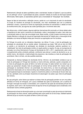 Relativamente à aferição de dados quantitativos sobre o voluntariado, focados no Capítulo II, a par da ausência
de uma definição “comum” à generalidade dos países, subsistem métodos de recolha de informação bastante
diferenciados. Neste aspeto, os especialistas apontam para a necessidade de “triangulação” dos resultados.
Apesar da falta de instrumentos e definições comuns, assiste-se a um crescimento do setor do voluntariado
na Europa. As iniciativas de promoção do voluntariado, uma maior sensibilidade para com os problemas
ambientais e sociais, o aumento do número de organizações promotoras do voluntariado e o debate em torno
do envelhecimento ativo, são algumas das razões apontadas para o incremento deste setor.
Nos últimos anos, a União Europeia e algumas agências internacionais têm promovido um intenso debate sobre
a importância do valor social e económico do voluntariado e sobre a necessidade de avaliar o bem-estar que
o voluntariado realiza em favor das comunidades locais. Nesse sentido, a União Europeia recomenda aos seus
Estados-Membros a utilização do manual da Organização Internacional do Trabalho para a mensuração de tais
atividades e do manual da Nações Unidas para mensurar as organizações sem fins lucrativos.
Em Portugal, de acordo com os indicadores disponíveis, nos últimos 10 anos, o nível de participação nas
actividades de voluntariado têm-se mantido estável. Considerando que desde 1990 até ao início de 2000
se assistia a um decréscimo de participação nas atividades de voluntariado, podemos questionar se a
“estabilização” dos níveis de participação constitui um aspeto positivo ou negativo. Ou seja, se os programas de
promoção, se os Anos Internacional e Europeu do Voluntariado de 2001 e 2011, respetivamente, assim como
o enquadramento jurídico entretanto publicado, contribuíram para atenuar o cenário de decréscimo ou se, no
sentido inverso, não obstante a implementação dos programas e das iniciativas os níveis de participação não
aumentaram. Esta é, de facto, uma das questões essenciais.
Comparando as diversas tipologias de voluntariado (formal, informal e de proximidade) constata-se que os
níveis de participação em Portugal são reduzidos ou mesmo diminutos, sobretudo, quando comparados com
os níveis de participação dos países do Norte e do Centro da Europa. Os dados também nos revelam que os
países que apresentam elevados níveis de participação em termos formais também têm maiores níveis de
participação no voluntariado informal e de proximidade. Da mesma forma, os níveis de participação estão
diretamente relacionados com os níveis de esforço das entidades públicas e com o dinamismo das políticas de
maximização/promoção do voluntariado.A aposta no investimento público e na dimensão do Terceiro Setor são,
por isso, apontados como os principais mecanismos de alavancagem nos países cujos níveis de participação
são menores.
No caso português, outros fatores que explicam os baixos níveis de participação prendem-se com uma prática
deficitária em termos de entreajuda, com a pouca visibilidade das ações de voluntariado, com a ausência de
formação e educação nas escolas e universidades, com o predomínio das ações (de voluntariado) pontuais face
às regulares, assim como o não reconhecimento de algumas formas de participação social consideradas como
voluntariado noutros contextos geográficos.
Relativamente às áreas de intervenção assiste-se a uma maior concentração no setor dos serviços em detrimento
da participação nas áreas culturais, aspeto partilhado pelos outros países do Sul da Europa, realidade bastante
diferente da que se encontra nos países do Norte e Centro da Europa.
 
