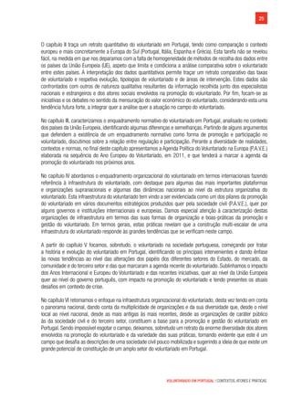 25
VOLUNTARIADO EM PORTUGAL | CONTEXTOS, ATORES E PRÁTICAS
O capítulo II traça um retrato quantitativo do voluntariado em Portugal, tendo como comparação o contexto
europeu e mais concretamente a Europa do Sul (Portugal, Itália, Espanha e Grécia). Esta tarefa não se revelou
fácil, na medida em que nos deparamos com a falta de homogeneidade de métodos de recolha dos dados entre
os países da União Europeia (UE), aspeto que limita e condiciona a análise comparativa sobre o voluntariado
entre estes países. A interpretação dos dados quantitativos permite traçar um retrato comparativo das taxas
de voluntariado e respetiva evolução, tipologias de voluntariado e de áreas de intervenção. Estes dados são
confrontados com outros de natureza qualitativa resultantes da informação recolhida junto dos especialistas
nacionais e estrangeiros e dos atores sociais envolvidos na promoção do voluntariado. Por fim, focam-se as
iniciativas e os debates no sentido da mensuração do valor económico do voluntariado, considerando esta uma
tendência futura forte, a integrar quer a análise quer a atuação no campo do voluntariado.
No capítulo III, caracterizamos o enquadramento normativo do voluntariado em Portugal, analisado no contexto
dos países da União Europeia, identificando algumas diferenças e semelhanças. Partindo de alguns argumentos
que defendem a existência de um enquadramento normativo como forma de promoção e participação no
voluntariado, discutimos sobre a relação entre regulação e participação. Perante a diversidade de realidades,
contextos e normas, no final deste capítulo apresentamos a Agenda Política do Voluntariado na Europa (P.A.V.E.)
elaborada na sequência do Ano Europeu do Voluntariado, em 2011, e que tenderá a marcar a agenda da
promoção do voluntariado nos próximos anos.
No capítulo IV abordamos o enquadramento organizacional do voluntariado em termos internacionais fazendo
referência à infraestrutura do voluntariado, com destaque para algumas das mais importantes plataformas
e organizações supranacionais e algumas das dinâmicas nacionais ao nível da estrutura organizativa do
voluntariado. Esta infraestrutura do voluntariado tem vindo a ser evidenciada como um dos pilares da promoção
do voluntariado em vários documentos estratégicos produzidos quer pela sociedade civil (P.A.V.E.), quer por
alguns governos e instituições internacionais e europeias. Damos especial atenção à caracterização destas
organizações de infraestrutura em termos das suas formas de organização e boas-práticas da promoção e
gestão do voluntariado. Em termos gerais, estas práticas revelam que a construção multi-escalar de uma
infraestrutura do voluntariado responde às grandes tendências que se verificam neste campo.
A partir do capítulo V focamos, sobretudo, o voluntariado na sociedade portuguesa, começando por tratar
a história e evolução do voluntariado em Portugal, identificando os principais intervenientes e dando ênfase
às novas tendências ao nível das alterações dos papéis dos diferentes setores do Estado, do mercado, da
comunidade e do terceiro setor e das que marcaram a agenda recente do voluntariado. Sublinhamos o impacto
dos Anos Internacional e Europeu do Voluntariado e das recentes iniciativas, quer ao nível da União Europeia
quer ao nível do governo português, com impacto na promoção do voluntariado e tendo presentes os atuais
desafios em contexto de crise.  
No capítulo VI retomamos o enfoque na infraestrutura organizacional do voluntariado, desta vez tendo em conta
o panorama nacional, dando conta da multiplicidade de organizações e da sua diversidade que, desde o nível
local ao nível nacional, desde as mais antigas às mais recentes, desde as organizações de caráter público
às da sociedade civil e do terceiro setor, constituem a base para a promoção e gestão do voluntariado em
Portugal. Sendo impossível esgotar o campo, deixamos, sobretudo um retrato da enorme diversidade dos atores
envolvidos na promoção do voluntariado e da variedade das suas práticas, tornando evidente que este é um
campo que desafia as descrições de uma sociedade civil pouco mobilizada e sugerindo a ideia de que existe um
grande potencial de constituição de um amplo setor do voluntariado em Portugal.
 