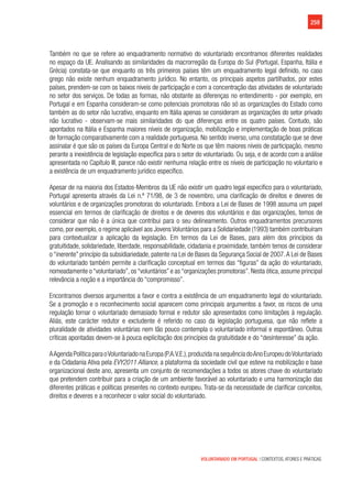 259
VOLUNTARIADO EM PORTUGAL | CONTEXTOS, ATORES E PRÁTICAS
Também no que se refere ao enquadramento normativo do voluntariado encontramos diferentes realidades
no espaço da UE. Analisando as similaridades da macrorregião da Europa do Sul (Portugal, Espanha, Itália e
Grécia) constata-se que enquanto os três primeiros países têm um enquadramento legal definido, no caso
grego não existe nenhum enquadramento jurídico. No entanto, os principais aspetos partilhados, por estes
países, prendem-se com os baixos níveis de participação e com a concentração das atividades de voluntariado
no setor dos serviços. De todas as formas, não obstante as diferenças no entendimento - por exemplo, em
Portugal e em Espanha consideram-se como potenciais promotoras não só as organizações do Estado como
também as do setor não lucrativo, enquanto em Itália apenas se consideram as organizações do setor privado
não lucrativo - observam-se mais similaridades do que diferenças entre os quatro países. Contudo, são
apontados na Itália e Espanha maiores níveis de organização, mobilização e implementação de boas práticas
de formação comparativamente com a realidade portuguesa. No sentido inverso, uma constatação que se deve
assinalar é que são os países da Europa Central e do Norte os que têm maiores níveis de participação, mesmo
perante a inexistência de legislação específica para o setor do voluntariado. Ou seja, e de acordo com a análise
apresentada no Capítulo III, parece não existir nenhuma relação entre os níveis de participação no voluntario e
a existência de um enquadramento jurídico específico.
Apesar de na maioria dos Estados-Membros da UE não existir um quadro legal específico para o voluntariado,
Portugal apresenta através da Lei n.º 71/98, de 3 de novembro, uma clarificação de direitos e deveres de
voluntários e de organizações promotoras do voluntariado. Embora a Lei de Bases de 1998 assuma um papel
essencial em termos de clarificação de direitos e de deveres dos voluntários e das organizações, temos de
considerar que não é a única que contribui para o seu delineamento. Outros enquadramentos precursores
como, por exemplo, o regime aplicável aos Jovens Voluntários para a Solidariedade (1993) também contribuíram
para contextualizar a aplicação da legislação. Em termos da Lei de Bases, para além dos princípios da
gratuitidade, solidariedade, liberdade, responsabilidade, cidadania e proximidade, também temos de considerar
o “inerente” princípio da subsidiariedade, patente na Lei de Bases da Segurança Social de 2007.A Lei de Bases
do voluntariado também permite a clarificação conceptual em termos das “figuras” da ação do voluntariado,
nomeadamente o “voluntariado”, os “voluntários” e as “organizações promotoras”. Nesta ótica, assume principal
relevância a noção e a importância do “compromisso”.
Encontramos diversos argumentos a favor e contra a existência de um enquadramento legal do voluntariado.
Se a promoção e o reconhecimento social aparecem como principais argumentos a favor, os riscos de uma
regulação tornar o voluntariado demasiado formal e redutor são apresentados como limitações à regulação.
Aliás, este carácter redutor e excludente é referido no caso da legislação portuguesa, que não reflete a
pluralidade de atividades voluntárias nem tão pouco contempla o voluntariado informal e espontâneo. Outras
críticas apontadas devem-se à pouca explicitação dos princípios da gratuitidade e do “desinteresse” da ação.
AAgendaPolíticaparaoVoluntariadonaEuropa(P.A.V.E.),produzidanasequênciadoAnoEuropeudoVoluntariado
e da Cidadania Ativa pela EVY2011 Alliance, a plataforma da sociedade civil que esteve na mobilização e base
organizacional deste ano, apresenta um conjunto de recomendações a todos os atores chave do voluntariado
que pretendem contribuir para a criação de um ambiente favorável ao voluntariado e uma harmonização das
diferentes práticas e políticas presentes no contexto europeu. Trata-se da necessidade de clarificar conceitos,
direitos e deveres e a reconhecer o valor social do voluntariado.
 
