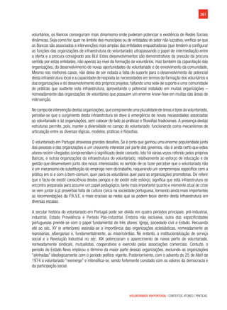 261
VOLUNTARIADO EM PORTUGAL | CONTEXTOS, ATORES E PRÁTICAS
voluntários, os Bancos conseguiram mais dinamismo onde puderam potenciar a existência de Redes Sociais
dinâmicas. Seja como for, quer no âmbito dos municípios ou de entidades do setor não lucrativo, verifica-se que
os Bancos são associados a intervenções mais amplas das entidades enquadradoras (que tendem a configurar
as funções das organizações de infraestrutura do voluntariado) ultrapassando o papel de intermediação entre
a oferta e a procura consignado aos BLV. Estes desenvolvimentos são demonstrativos da pressão da procura
sentida por estas entidades, não apenas ao nível da formação de voluntários, mas também da capacitação das
organizações, do desenvolvimento de novas oportunidades de voluntariado e de envolvimento da comunidade.
Mesmo nos melhores casos, não deixa de ser notada a falta de suporte para o desenvolvimento do potencial
desta infraestrutura local e a capacidade de resposta às necessidades em termos de formação dos voluntários e
das organizações e do desenvolvimento dos próprios projetos, faltando uma rede de suporte e uma comunidade
de práticas que sustente esta infraestrutura, aproveitando o potencial instalado em muitas organizações –
nomeadamente das organizações de voluntários que possuem um enorme know-how em muitas das áreas de
intervenção.
Nocampodeintervençãodestasorganizações,quecompreendeumapluralidadedeáreasetiposdevoluntariado,
percebe-se que o surgimento desta infraestrutura se deve à emergência de novas necessidades associadas
ao voluntariado e às organizações, sem colocar de lado as práticas e filosofias tradicionais. A presença destas
estruturas permite, pois, manter a diversidade no campo do voluntariado, funcionando como mecanismos de
articulação entre as diversas lógicas, modelos, práticas e filosofias.
O voluntariado em Portugal atravessa grandes desafios. Se é certo que ganhou uma enorme popularidade junto
das pessoas e das organizações e um crescente interesse por parte dos governos, não é ainda certo que estes
atores recém-chegados compreendam o significado deste conceito. Isto foi várias vezes referido pelos próprios
Bancos, e outras organizações da infraestrutura do voluntariado, relativamente ao esforço de educação e de
gestão que desenvolvem junto dos novos interessados no sentido de os fazer perceber que o voluntariado não
é um mecanismo de substituição do emprego nem do trabalho, requerendo um compromisso específico com a
prática em si e com o bem-comum, quer para os voluntários quer para as organizações promotoras. De referir
que o facto de existir consciência destes perigos e de existir este esforço, significa que esta infraestrutura se
encontra preparada para assumir um papel pedagógico, tanto mais importante quanto o momento atual de crise
se vem juntar à já proverbial falta de cultura cívica na sociedade portuguesa, tornando ainda mais importantes
as recomendações da P.A.V.E. e mais cruciais as redes que se podem tecer dentro desta infraestrutura em
diversas escalas.
A secular história do voluntariado em Portugal pode ser divida em quatro períodos principais: pré-industrial,
industrial, Estado Providência e Período Pós-industrial. Embora não exclusiva, outra das especificidades
portuguesas prende-se com o papel fundamental de três atores: Igreja, sociedade civil e Estado. Recuando
até ao séc. XV (e anteriores) assinala-se a importância das organizações eclesiásticas, nomeadamente as
leprosarias, albergarias e, fundamentalmente, as misericórdias. No entanto, a institucionalização do serviço
social e a Revolução Industrial no séc. XIX potenciaram o aparecimento de novos perfis de voluntariado,
nomeadamente sindicais, mutualistas, cooperativos e exercido pelas associações comerciais. Contudo, o
período do Estado Novo implicou o término da maior parte dessas organizações, excluindo as organizações
“alinhadas” ideologicamente com o período político vigente. Posteriormente, com o advento do 25 de Abril de
1974 o voluntariado “reemerge” e intensifica-se, sendo fortemente conotado com os valores da democracia e
da participação social.
 