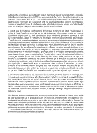 Outros eventos emblemáticos, que contribuíram para um maior debate sobre o voluntariado, foram a celebração
do Ano Internacional dos Voluntários de 2001 e a comemoração do Ano Europeu das Atividades Voluntárias que
Promovam uma Cidadania Ativa de 2011. Não obstante o ressurgimento do debate sobre a sua importância,
os atores sociais reconhecem que o voluntariado ainda não assumiu a intensidade desejável, visível nos baixos
níveis de participação em termos de voluntariado regular, subsistindo, entre outros aspetos, uma “subordinação”
e falta de clarificação conceptual do voluntariado face ao trabalho remunerado.
O contexto atual do voluntariado é profundamente diferente quer do momento pré-Estado-Providência quer do
período do Estado-Providência, um período que tem sido designado por diferentes autores como pós-industrial,
pós-moderno ou pós-fordista ou ainda descrito sob o amplo conceito de globalização, sociedade de risco
ou hipercomplexidade. Apesar de Portugal nunca ter atingido plenamente as características de um Estado-
-Providência, ou de uma sociedade industrial ou moderna, combina características da sua especificidade com a
crescente abertura às influências das tendências internacionais,quer por via do impacto das múltiplas dimensões
da globalização, quer pela sua inserção na União Europeia. Assim, é determinante, por um lado, ter presentes
as manifestações das alterações nas fronteiras típicas entre Estado, mercado e sociedade indiciadas por um
conjunto amplo de novas tendências, desde a emergência do terceiro setor ao conceito de responsabilidade
social das empresas, ou desde o governo para a governação, desde os direitos para as obrigações dos cidadãos,
passando pela ativação e pelo empreendedorismo. Por outro lado, é inegável o impacto que as instituições e
organizações europeias têm nas mais variadas áreas da política e da sociedade, demonstrado no impacto da
iniciativa do Ano Europeu do Voluntariado, mas também no impacto que as orientações europeias mais recentes
relativas ao voluntariado, com recomendações dirigidas às políticas europeias e outras, aos governos nacionais
e às organizações da sociedade civil, podem ter no sentido de influenciar o futuro do voluntariado e, sobretudo,
pressionar e criar condições para uma atenção e ação mais concertada e regular do que aquela que tem
acontecido. Escusado será dizer também que o contexto português é de particular vulnerabilidade na medida
em que a um Estado-Providência fraco e a uma sociedade civil fragmentada se junta o impacto da crise.
O entendimento das tendências e das necessidades do voluntariado, em termos de áreas de intervenção, tem,
necessariamente, de estar presente na definição do quadro conceptual do voluntariado. A área social não só é a
área mais importante de atuação dos voluntários como é também a mais apontada em termos de necessidades,
nomeadamente pela sua importância enquanto mecanismo promotor do desenvolvimento das comunidades.A par
da solidariedade social, emergem com grande premência as áreas do envelhecimento ativo e da deficiência. Da
mesma forma, também a área da saúde revela uma tendência crescente em termos de necessidades apontadas.
Em contrapartida, às áreas cultural, desportiva, ambiental, da educação e formação e da promoção do emprego é
dado menos relevo.
Para descrever as transformações recentes no campo do voluntariado é pertinente a ideia de “duplo sentido
de ação” que defende que os grupos-alvo devem ser entendidos, simultaneamente, como agentes e como
destinatários das ações do voluntariado, tal como, aliás, vem recomendado na Declaração de Bruxelas. Esta
tendência está patente na agenda do voluntariado ativo que alia a agenda do Ano Europeu do Envelhecimento
Ativo e da Solidariedade entre Gerações à do Ano Europeu do Voluntariado e da Cidadania Ativa, e que perspetiva
os idosos não apenas como beneficiários de ações de voluntariado, mas também como agentes de voluntariado.
O caso das Universidades Seniores, um movimento internacional com uma importante expressão em Portugal,
é um exemplo da articulação entre as duas agendas.
 