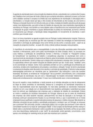 263
VOLUNTARIADO EM PORTUGAL | CONTEXTOS, ATORES E PRÁTICAS
A agenda do voluntariado jovem e da promoção da cidadania articula o voluntariado com o próximo Ano Europeu
dos Cidadãos e tem como pano de fundo a ideia de que os próprios voluntários, sobretudo os jovens, se formam
como cidadãos nacionais e europeus no âmbito das suas experiências de voluntariado. A articulação entre o
voluntariado e a inclusão social que ligou o Ano Europeu do Voluntariado ao Ano Europeu da Luta Contra a
Pobreza e a Exclusão Social,tem em linha de conta,por um lado,a tradição do trabalho voluntário junto de grupos
sociais mais desfavorecidos, que está na base do trabalho de algumas das mais importantes organizações de
voluntários em Portugal, mas também os novos debates sobre a importância de criar mecanismos para facilitar
a integração de grupos minoritários e grupos desfavorecidos na prática do voluntariado, de forma a eliminar
os mecanismos que reforçam a reprodução destas desigualdades no recrutamento de voluntários e assim
contribuir para inclusão social.
Este é um tema importante na agenda europeia mas em Portugal é ainda relativamente marginal. Chama-se,
porém, a atenção para as iniciativas que têm sido realizadas no âmbito das estratégias de desenvolvimento
comunitário e promoção da participação cívica como formas de luta contra a exclusão social - vejam-se as
inovações do programa Escolhas - as quais têm vindo a indiciar práticas baseadas nesta perspetiva.
A importância do voluntariado para a empregabilidade é outra das dimensões apontadas pelos informantes
nacionais e internacionais, assim como pelas recomendações da União Europeia. Assim, os processos em
curso relativos à certificação de competências formais e informais, à inclusão no “Passaporte Europeu
de Competências” da experiência de trabalho e competências adquiridas no voluntariado bem como o
reconhecimento do voluntariado no Suplemento ao Diploma,pelas Universidades,são práticas que valorizam esta
dimensão do voluntariado. Convém realçar que a relação entre voluntariado e emprego não é, de todo, pacífica.
Os especialistas referem que existem situações de trabalho precário que são, muitas vezes, “vendidas” como
se de voluntariado se tratasse. Outros riscos apontados prendem-se com a substituição de profissionais por
voluntários, tensões entre trabalhadores remunerados e voluntários e utilização “errada” do termo voluntariado
na presença de situações onde não existe a livre escolha e o princípio da gratuitidade. O facto de muitas pessoas
desempregadas procurarem ser voluntárias para se “aproximarem” das instituições é outra das questões
levantadas. No entanto, as tentativas de “miscigenação” não se prendem, concretamente, com a necessidade
de qualificação do voluntariado, mas sim com a “desvalorização” do trabalho remunerado “distorcendo-o” e
distorcendo simultaneamente o voluntariado. O maior risco é efetivamente esse: a instrumentalização.
No que diz respeito a novas tendências, e tendo presente as já referidas alterações ao nível do alargamento
do leque de atores envolvidos no voluntariado, destaca-se a emergência do voluntariado empresarial na
ótica da responsabilidade social das organizações. As mais-valias apontadas ao voluntariado empresarial
prendem-se com a sua relação com um desenvolvimento mais equitativo, participado e sustentável que possa
servir de estímulo aos trabalhadores das empresas para a realização de trabalho de voluntariado. Embora
se mostre a existência de iniciativas interessantes em Portugal, observa-se que os níveis de investimento
das empresas são ainda bastante reduzidos, particularmente nas áreas da educação e da formação. As
empresas continuam excessivamente focados na sua dimensão interna, o que é característico de um tecido
empresarial pouco qualificado e caracterizado pela presença de pequenas e médias empresas. Não obstante as
diferentes conceções do que constitui o voluntariado empresarial, a verdade é que, em Portugal, as empresas
que o promovem têm procurado conciliar a valorização pública com as ações que promovam o bem-estar da
comunidade focando-se na noção de “participação cidadã”. O Ano Europeu do Voluntariado permitiu relançar o
debate sobre o voluntariado empresarial e sobre a questão da sua regulação. No entanto, verifica-se que existe
uma clara desconfiança relativamente a este “perfil” de voluntariado, sendo apontado, comummente, como
apenas uma estratégia de marketing social por parte das empresas que o praticam.
 