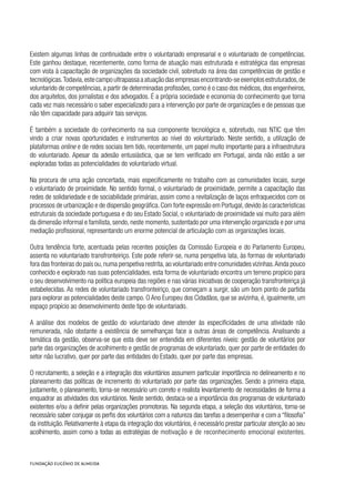 Existem algumas linhas de continuidade entre o voluntariado empresarial e o voluntariado de competências.
Este ganhou destaque, recentemente, como forma de atuação mais estruturada e estratégica das empresas
com vista à capacitação de organizações da sociedade civil, sobretudo na área das competências de gestão e
tecnológicas.Todavia,este campo ultrapassa a atuação das empresas encontrando-se exemplos estruturados,de
voluntarido de competências, a partir de determinadas profissões, como é o caso dos médicos, dos engenheiros,
dos arquitetos, dos jornalistas e dos advogados. É a própria sociedade e economia do conhecimento que torna
cada vez mais necessário o saber especializado para a intervenção por parte de organizações e de pessoas que
não têm capacidade para adquirir tais serviços.
É também a sociedade do conhecimento na sua componente tecnológica e, sobretudo, nas NTIC que têm
vindo a criar novas oportunidades e instrumentos ao nível do voluntariado. Neste sentido, a utilização de
plataformas online e de redes sociais tem tido, recentemente, um papel muito importante para a infraestrutura
do voluntariado. Apesar da adesão entusiástica, que se tem verificado em Portugal, ainda não estão a ser
exploradas todas as potencialidades do voluntariado virtual.
Na procura de uma ação concertada, mais especificamente no trabalho com as comunidades locais, surge
o voluntariado de proximidade. No sentido formal, o voluntariado de proximidade, permite a capacitação das
redes de solidariedade e de sociabilidade primárias, assim como a revitalização de laços enfraquecidos com os
processos de urbanização e de dispersão geográfica.Com forte expressão em Portugal,devido às caracteristicas
estruturais da sociedade portuguesa e do seu Estado Social, o voluntariado de proximidade vai muito para além
da dimensão informal e familista, sendo, neste momento, sustentado por uma intervenção organizada e por uma
mediação profissional, representando um enorme potencial de articulação com as organizações locais.
Outra tendência forte, acentuada pelas recentes posições da Comissão Europeia e do Parlamento Europeu,
assenta no voluntariado transfronteiriço. Este pode referir-se, numa perspetiva lata, às formas de voluntariado
fora das fronteiras do país ou,numa perspetiva restrita,ao voluntariado entre comunidades vizinhas.Ainda pouco
conhecido e explorado nas suas potencialidades, esta forma de voluntariado encontra um terreno propício para
o seu desenvolvimento na política europeia das regiões e nas várias iniciativas de cooperação transfronteiriça já
estabelecidas. As redes de voluntariado transfronteiriço, que começam a surgir, são um bom ponto de partida
para explorar as potencialidades deste campo. O Ano Europeu dos Cidadãos, que se avizinha, é, igualmente, um
espaço propício ao desenvolvimento deste tipo de voluntariado.
A análise dos modelos de gestão do voluntariado deve atender às especificidades de uma atividade não
remunerada, não obstante a existência de semelhanças face a outras áreas de competência. Analisando a
temática da gestão, observa-se que esta deve ser entendida em diferentes níveis: gestão de voluntários por
parte das organizações de acolhimento e gestão de programas de voluntariado, quer por parte de entidades do
setor não lucrativo, quer por parte das entidades do Estado, quer por parte das empresas.
O recrutamento, a seleção e a integração dos voluntários assumem particular importância no delineamento e no
planeamento das políticas de incremento do voluntariado por parte das organizações. Sendo a primeira etapa,
justamente, o planeamento, torna-se necessário um correto e realista levantamento de necessidades de forma a
enquadrar as atividades dos voluntários. Neste sentido, destaca-se a importância dos programas de voluntariado
existentes e/ou a definir pelas organizações promotoras. Na segunda etapa, a seleção dos voluntários, torna-se
necessário saber conjugar os perfis dos voluntários com a natureza das tarefas a desempenhar e com a “filosofia”
da instituição. Relativamente à etapa da integração dos voluntários, é necessário prestar particular atenção ao seu
acolhimento, assim como a todas as estratégias de motivação e de reconhecimento emocional existentes.
 