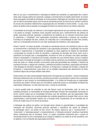 265
VOLUNTARIADO EM PORTUGAL | CONTEXTOS, ATORES E PRÁTICAS
Note-se que para o reconhecimento e valorização do trabalho dos voluntários, as organizações têm e devem,
ainda, saber conjugar políticas de supervisão, avaliação e reconhecimento do trabalho desenvolvido. Só através
dessa conjugação concertada de estratégias se tornará possível a fidelização dos voluntários nas organizações,
quer se trate de voluntariado regular,quer se trate de voluntariado pontual.Da mesma forma,também a ausência
de vinculos dos voluntários relativamente à organização deve ser entendido no mesmo âmbito – ou seja, numa
prática de gestão contínua baseada na conjugação de fatores de natureza técnica com fatores relacionais.
A necessidade de promoção, de maximizar a comunicação organizacional nas suas vertentes interna e externa
e de aposta na inovação, constituem outros requisitos essenciais para o desenvolvimento das políticas de
gestão, assumindo particular expressão o entendimento da existência de um mercado concorrencial (onde
se subentende a “competição” entre organizações promotoras) relativamente à presença dos voluntários.                  
A temática da competição não deve, contudo, ser confundida com a mercantilização do setor. Pelo contrário,
insere-se na necessidade premente de uma maior qualificação dos indivíduos e das organizações.
Embora “inserida” no campo da gestão, a formação do voluntariado assume uma importância cada vez maior
no reconhecimento e valorização dos voluntários e das organizações promotoras. A qualificação dos recursos
humanos e organizacionais, a necessidade de adaptação às novas exigências do trabalho de voluntariado,
a dinamização do mercado de oferta de voluntários, a valorização da educação não formal, assim como a
importância da formação para a empregabilidade, encontram-se entre as principais mais-valias apontadas.
Embora a necessidade e a importância da formação, entendida nas suas vertentes básica, técnica e avaliativa
(onde se insere a formação de reciclagem e a formação contínua),apresente uma considerável consensualidade,
ainda não existe um modelo formativo comummente aceite pela generalidade das entidades. O desenho da
arquitetura formativa, a seleção dos conteúdos, a definição dos públicos (voluntários, organizações promotoras)
e das tipologias de voluntários (regulares, contínuos), os timings para a realização da formação, a seleção dos
formadores e, fundamentalmente, quais devem ser as entidades responsáveis pelo delineamento da oferta,
constituem alguns dos principais debates nesta esfera.
Embora exista uma maior consensualidade relativamente à formação para os voluntários - mesmo considerando
diferenças substanciais entre,por exemplo,voluntários que prestam a sua atividade no exterior face a voluntários
que prestam os seus serviços na comunidade/proximidade - é no âmbito da formação para as organizações
promotoras que existem menores graus de concordância, justamente porque as necessidades formativas das
organizações ultrapassam, na maior parte das vezes, o campo do voluntariado.
A mesma questão pode ser entendida no caso dos Bancos Locais de Voluntariado, onde, tal como nas
entidades promotoras, as necessidades de formação identificadas emergem das necessidades vivenciadas no
terreno. Convém realçar que as necessidades formativas, quer dos voluntários, quer das organizações, estão
amplamente relacionadas com as particularidades dos contextos geográficos de atuação. Mais uma vez, estas
especificidades e particularidades implicam que a formação tenha, forçosamente, de ser entendida não em
termos de modelo mas sim em termos de processo.
A delineação das políticas de gestão e de formação devem atender às especificidades e à pluralidade das
motivações dos voluntários, assumindo particular expressão a importância dos valores de cidadania,
de participação social e do sentido do bem comum. No entanto, observa-se que o “reconhecimento”, o
“crescimento”, a “valorização pessoal” e, fundamentalmente, a “retribuição emocional” constituem importantes
fatores motivacionais para os voluntários. Porém, um aspeto considerado fundamental para o sucesso do
voluntariado prende-se com a necessidade de se conjugar os objetivos e os modos de ser dos voluntários, com
os objetivos e com as filosofias das organizações promotoras.
 