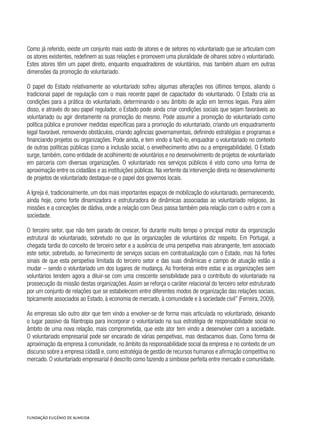 Como já referido, existe um conjunto mais vasto de atores e de setores no voluntariado que se articulam com
os atores existentes, redefinem as suas relações e promovem uma pluralidade de olhares sobre o voluntariado.
Estes atores têm um papel direto, enquanto enquadradores de voluntários, mas também atuam em outras
dimensões da promoção do voluntariado.
O papel do Estado relativamente ao voluntariado sofreu algumas alterações nos últimos tempos, aliando o
tradicional papel de regulação com o mais recente papel de capacitador do voluntariado. O Estado cria as
condições para a prática do voluntariado, determinando o seu âmbito de ação em termos legais. Para além
disso, e através do seu papel regulador, o Estado pode ainda criar condições sociais que sejam favoráveis ao
voluntariado ou agir diretamente na promoção do mesmo. Pode assumir a promoção do voluntariado como
política pública e promover medidas específicas para a promoção do voluntariado, criando um enquadramento
legal favorável, removendo obstáculos, criando agências governamentais, definindo estratégias e programas e
financiando projetos ou organizações. Pode ainda, e tem vindo a fazê-lo, enquadrar o voluntariado no contexto
de outras políticas públicas (como a inclusão social, o envelhecimento ativo ou a empregabilidade). O Estado
surge, também, como entidade de acolhimento de voluntários e no desenvolvimento de projetos de voluntariado
em parceria com diversas organizações. O voluntariado nos serviços públicos é visto como uma forma de
aproximação entre os cidadãos e as instituições públicas. Na vertente da intervenção direta no desenvolvimento
de projetos de voluntariado destaque-se o papel dos governos locais.
A Igreja é, tradicionalmente, um dos mais importantes espaços de mobilização do voluntariado, permanecendo,
ainda hoje, como forte dinamizadora e estruturadora de dinâmicas associadas ao voluntariado religioso, às
missões e a conceções de dádiva, onde a relação com Deus passa também pela relação com o outro e com a
sociedade.
O terceiro setor, que não tem parado de crescer, foi durante muito tempo o principal motor da organização
estrutural do voluntariado, sobretudo no que às organizações de voluntários diz respeito. Em Portugal, a
chegada tardia do conceito de terceiro setor e a ausência de uma perspetiva mais abrangente, tem associado
este setor, sobretudo, ao fornecimento de serviços sociais em contratualização com o Estado, mas há fortes
sinais de que esta perspetiva limitada do terceiro setor e das suas dinâmicas e campo de atuação estão a
mudar – sendo o voluntariado um dos lugares de mudança. As fronteiras entre estas e as organizações sem
voluntários tendem agora a diluir-se com uma crescente sensibilidade para o contributo do voluntariado na
prossecução da missão destas organizações.Assim se reforça o caráter relacional do terceiro setor estruturado
por um conjunto de relações que se estabelecem entre diferentes modos de organização das relações sociais,
tipicamente associados ao Estado, à economia de mercado, à comunidade e à sociedade civil” (Ferreira, 2009).
As empresas são outro ator que tem vindo a envolver-se de forma mais articulada no voluntariado, deixando
o lugar passivo da filantropia para incorporar o voluntariado na sua estratégia de responsabilidade social no
âmbito de uma nova relação, mais comprometida, que este ator tem vindo a desenvolver com a sociedade.
O voluntariado empresarial pode ser encarado de várias perspetivas, mas destacamos duas. Como forma de
aproximação da empresa à comunidade, no âmbito da responsabilidade social da empresa e no contexto de um
discurso sobre a empresa cidadã e, como estratégia de gestão de recursos humanos e afirmação competitiva no
mercado. O voluntariado empresarial é descrito como fazendo a simbiose perfeita entre mercado e comunidade.
 