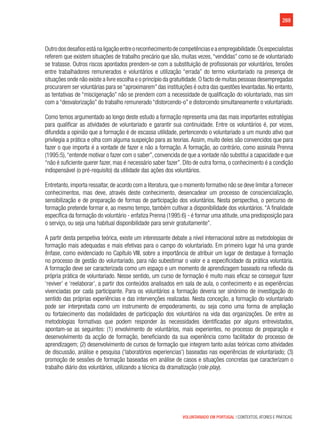 269
VOLUNTARIADO EM PORTUGAL | CONTEXTOS, ATORES E PRÁTICAS
Outrodosdesafiosestánaligaçãoentreoreconhecimentodecompetênciaseaempregabilidade.Osespecialistas
referem que existem situações de trabalho precário que são, muitas vezes, “vendidas” como se de voluntariado
se tratasse. Outros riscos apontados prendem-se com a substituição de profissionais por voluntários, tensões
entre trabalhadores remunerados e voluntários e utilização “errada” do termo voluntariado na presença de
situações onde não existe a livre escolha e o princípio da gratuitidade.O facto de muitas pessoas desempregadas
procurarem ser voluntárias para se “aproximarem” das instituições é outra das questões levantadas. No entanto,
as tentativas de “miscigenação” não se prendem com a necessidade de qualificação do voluntariado, mas sim
com a “desvalorização” do trabalho remunerado “distorcendo-o” e distorcendo simultaneamente o voluntariado.
Como temos argumentado ao longo deste estudo a formação representa uma das mais importantes estratégias
para qualificar as atividades de voluntariado e garantir sua continuidade. Entre os voluntários é, por vezes,
difundida a opinião que a formação é de escassa utilidade, pertencendo o voluntariado a um mundo ativo que
privilegia a prática e olha com alguma suspeição para as teorias. Assim, muito deles são convencidos que para
fazer o que importa é a vontade de fazer e não a formação. A formação, ao contrário, como assinala Prenna
(1995:5),“entende motivar o fazer com o saber”, convencida de que a vontade não substitui a capacidade e que
“não é suficiente querer fazer, mas é necessário saber fazer”. Dito de outra forma, o conhecimento é a condição
indispensável (o pré-requisito) da utilidade das ações dos voluntários.
Entretanto, importa ressaltar, de acordo com a literatura, que o momento formativo não se deve limitar a fornecer
conhecimentos, mas deve, através deste conhecimento, desencadear um processo de consciencialização,
sensibilização e de preparação de formas de participação dos voluntários. Nesta perspectiva, o percurso de
formação pretende formar e, ao mesmo tempo, também cultivar a disponibilidade dos voluntários. “A finalidade
específica da formação do voluntário - enfatiza Prenna (1995:6) - é formar uma atitude, uma predisposição para
o serviço, ou seja uma habitual disponibilidade para servir gratuitamente”.
A partir desta perspetiva teórica, existe um interessante debate a nível internacional sobre as metodologias de
formação mais adequadas e mais efetivas para o campo do voluntariado. Em primeiro lugar há uma grande
ênfase, como evidenciado no Capítulo VIII, sobre a importância de atribuir um lugar de destaque à formação
no processo de gestão do voluntariado, para não subestimar o valor e a especificidade da prática voluntária.             
A formação deve ser caracterizada como um espaço e um momento de aprendizagem baseado na reflexão da
própria prática de voluntariado. Nesse sentido, um curso de formação é muito mais eficaz se conseguir fazer
‘reviver’ e ‘reelaborar’, a partir dos conteúdos analisados em sala de aula, o conhecimento e as experiências
vivenciadas por cada participante. Para os voluntários a formação deveria ser sinónimo de investigação do
sentido das próprias experiências e das intervenções realizadas. Nesta conceção, a formação do voluntariado
pode ser interpretada como um instrumento de empoderamento, ou seja como uma forma de ampliação
ou fortalecimento das modalidades de participação dos voluntários na vida das organizações. De entre as
metodologias formativas que podem responder às necessidades identificadas por alguns entrevistados,
apontam-se as seguintes: (1) envolvimento de voluntários, mais experientes, no processo de preparação e
desenvolvimento da acção de formação, beneficiando da sua experiência como facilitador do processo de
aprendizagem; (2) desenvolvimento de cursos de formação que integrem tanto aulas teóricas como atividades
de discussão, análise e pesquisa (‘laboratórios experiencias’) baseadas nas experiências de voluntariado; (3)
promoção de sessões de formação baseadas em análise de casos e situações concretas que caracterizam o
trabalho diário dos voluntários, utilizando a técnica da dramatização (role play).
 