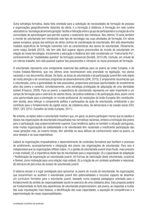 Outra estratégia formativa, desta feita orientada para a satisfação de necessidades de formação de pessoas
e organizações geograficamente distantes da oferta, é a formação à distância. A formação em rede (online
education)ou‘tecnologiadaterceirageração’facilitaainteraçãoentreogrupodeparticipanteseacriaçãodeuma
comunidade de aprendizagem que permite superar o isolamento dos indivíduos. Nos últimos 10 anos também
o mundo do voluntariado tem introduzido este tipo de tecnologia nas suas atividades de formação. Em vários
países europeus, graças aos esforços de vários centros de coordenação do voluntariado, têm sido desenhados
modelos específicos de formação coerentes com as características dos atores do voluntariado. Obviamente,
como realça Sordelli (2010), não tem sido fácil superar alguns preconceitos do mundo do voluntariado em
relação às novas tecnologias. Inicialmente a educação à distância tem sido considerada um “instrumento frio”,
contrariamente às “modalidades quentes” da formação presencial (Sordelli, 2010:26). Contudo, em virtude de
um intenso trabalho, tem sido possível superar tais preconceitos e introduzir os novos processos de formação.
O voluntariado representa uma componente essencial das políticas para os jovens da União Europeia, e de
muitos Estados-Membros, que nos últimos anos reconheceram esta prioridade na legislação, nos planos
nacionais e nos documentos oficiais. De facto, as áreas do voluntariado e da participação juvenil têm sido objeto
de muita atenção e de numerosos programas de desenvolvimento (GHK, 2010). É amplamente reconhecido que
o voluntariado, como a generalidade da vida associativa, proporciona preciosas oportunidades de envolvimento
ativo dos jovens e constitui, simultaneamente, uma estratégia privilegiada de adquisição de uma identidade
estável (Frisanco, 2009). Para os jovens, a experiência do voluntariado representa um valor importante e um
campo de formação para o exercício de valores éticos, de prática solidárias e de participação ativa, assim como
uma oportunidade para a orientação no mundo profissional. As resoluções da União Europeia têm contribuído,
sem dúvida, para reforçar a componente política e participativa da ação do voluntariado, enfatizando o seu
contributo para o fortalecimento do capital social, da cidadania ativa, da democracia e da coesão social (CEV,
2007; CEV, 2010; Conselho da União Europeia, 2011).
No entanto, os dados sobre o voluntariado mostram que, em geral, os jovens participam menos que os adultos e
idosos nas organizações de voluntariado enquadradas nas normativas nacionais,embora a inclinação dos jovens
para a participação seja proporcionalmente superior. Essa tendência aplica-se também à situação portuguesa,
onde muitas organizações de solidariedade e de voluntariado têm reclamado a insuficiente participação das
novas gerações mas, ao mesmo tempo, têm admitido os seus défices de conhecimento sobre os jovens, os
seus desejos e as suas expectativas.
Caberá às organizações enquadradoras o desenvolvimento de conteúdos formativos que facilitem o processo
de acolhimento, acompanhamento e integração dos jovens nas organizações de voluntariado. Para isso é
indispensável que as organizações reflitam sobre: (1) a gestão do voluntariado juvenil (mais fluido, mais precário
e mais instável); (2) a importância deste tipo de voluntariado para a organização; (3) a capacidade de adaptação
/ flexibilização da organização ao voluntariado juvenil; (4) Formas de valorização deste voluntariado, ocasional
e flexível, como motivação para uma relação mais estável; (5) a criação de um contexto acolhedor e relacional;
(6) estrutura de percursos de acesso do voluntariado juvenil.
O sistema escolar é o lugar previligiado para aproximar os jovens do mundo do voluntariado. As organizações
que encaminham ou acolhem o voluntariado juvenil têm potencialidades e recursos capazes de desenhar
um curriculum formativo para o voluntarido juvenil, baseado numa proposta pedagógica orientada para o
fortalecimento do sentido de responsabilidade social no exercício de uma cidadania ativa. Esta proposta poderá
ser fundamentada no facto das experiências de voluntariado proporcionarem, aos jovens, as respostas a muitas
das suas inquietações mais básicas, a identificação das suas capacidades, a aquisição de competências e a
experimentação de novas responsabilidades.
 