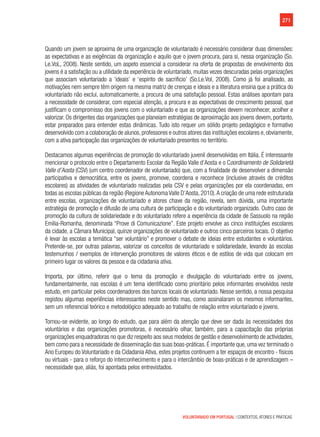 271
VOLUNTARIADO EM PORTUGAL | CONTEXTOS, ATORES E PRÁTICAS
Quando um jovem se aproxima de uma organização de voluntariado é necessário considerar duas dimensões:
as expectativas e as exigências da organização e aquilo que o jovem procura, para si, nessa organização (So.
Le.VoL, 2008). Neste sentido, um aspeto essencial a considerar na oferta de propostas de envolvimento dos
jovens é a satisfação ou a utilidade da experiência de voluntariado, muitas vezes descuradas pelas organizações
que associam voluntariado a ‘ideais’ e ‘espirito de sacrificio’ (So.Le.Vol, 2008). Como já foi analisado, as
motivações nem sempre têm origem na mesma matriz de crenças e ideais e a literatura ensina que a prática do
voluntariado não exclui, automaticamente, a procura de uma satisfação pessoal. Estas análises apontam para
a necessidade de considerar, com especial atenção, a procura e as expectativas de crescimento pessoal, que
justificam o compromisso dos jovens com o voluntariado e que as organizações devem reconhecer, acolher e
valorizar. Os dirigentes das organizações que planeiam estratégias de aproximação aos jovens devem, portanto,
estar preparados para entender estas dinâmicas. Tudo isto requer um sólido projeto pedagógico e formativo
desenvolvido com a colaboração de alunos,professores e outros atores das instituições escolares e,obviamente,
com a ativa participação das organizações de voluntariado presentes no território.
Destacamos algumas experiências de promoção do voluntariado juvenil desenvolvidas em Itália. É interessante
mencionar o protocolo entre o Departamento Escolar da Região Valle d’Aosta e o Coordinamento de Solidarietà
Valle d’Aosta (CSV) (um centro coordenador de voluntariado) que, com a finalidade de desenvolver a dimensão
participativa e democrática, entre os jovens, promove, coordena e reconhece (inclusive através de créditos
escolares) as atividades de voluntariado realizadas pela CSV e pelas organizações por ela coordenadas, em
todas as escolas públicas da região (Regione Autonoma Valle D’Aosta, 2010).A criação de uma rede estruturada
entre escolas, organizações de voluntariado e atores chave da região, revela, sem dúvida, uma importante
estratégia de promoção e difusão de uma cultura de participação e do voluntariado organizado. Outro caso de
promoção da cultura de solidariedade e do voluntariado refere a experiência da cidade de Sassuolo na região
Emilia-Romanha, denominada “Prove di Comunicazione”. Este projeto envolve as cinco instituições escolares
da cidade, a Câmara Municipal, quinze organizações de voluntariado e outros cinco parceiros locais. O objetivo
é levar às escolas a temática “ser voluntário” e promover o debate de ideias entre estudantes e voluntários.
Pretende-se, por outras palavras, valorizar os conceitos de voluntariado e solidariedade, levando às escolas
testemunhos / exemplos de intervenção promotores de valores éticos e de estilos de vida que colocam em
primeiro lugar os valores da pessoa e da cidadania ativa.
Importa, por último, referir que o tema da promoção e divulgação do voluntariado entre os jovens,
fundamentalmente, nas escolas é um tema identificado como prioritário pelos informantes envolvidos neste
estudo, em particular pelos coordenadores dos bancos locais de voluntariado. Nesse sentido, a nossa pesquisa
registou algumas experiências interessantes neste sentido mas, como assinalaram os mesmos informantes,
sem um referencial teórico e metodológico adequado ao trabalho de relação entre voluntariado e jovens.
Tornou-se evidente, ao longo do estudo, que para além da atenção que deve ser dada às necessidades dos
voluntários e das organizações promotoras, é necessário olhar, também, para a capacitação das próprias
organizações enquadradoras no que diz respeito aos seus modelos de gestão e desenvolvimento de actividades,
bem como para a necessidade de disseminação das suas boas-práticas. É importante que, uma vez terminado o
Ano Europeu do Voluntariado e da Cidadania Ativa, estes projetos continuem a ter espaços de encontro - físicos
ou virtuais - para o reforço do interconhecimento e para o intercâmbio de boas-práticas e de aprendizagem –
necessidade que, aliás, foi apontada pelos entrevistados.
 