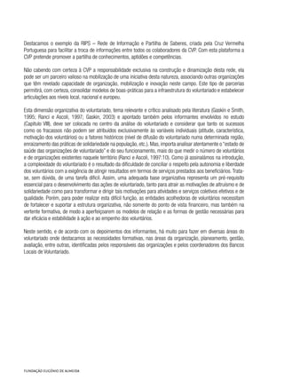 Destacamos o exemplo da RIPS – Rede de Informação e Partilha de Saberes, criada pela Cruz Vermelha
Portuguesa para facilitar a troca de informações entre todos os colaboradores da CVP. Com esta plataforma a
CVP pretende promover a partilha de conhecimentos, aptidões e competências.
Não cabendo com certeza à CVP a responsabilidade exclusiva na construção e dinamização desta rede, ela
pode ser um parceiro valioso na mobilização de uma iniciativa desta natureza, associando outras organizações
que têm revelado capacidade de organização, mobilização e inovação neste campo. Este tipo de parcerias
permitirá, com certeza, consolidar modelos de boas-práticas para a infraestrutura do voluntariado e estabelecer
articulações aos níveis local, nacional e europeu.
Esta dimensão organizativa do voluntariado, tema relevante e crítico analisado pela literatura (Gaskin e Smith,
1995; Ranci e Ascoli, 1997; Gaskin, 2003) e apontado também pelos informantes envolvidos no estudo
(Capitulo VIII), deve ser colocada no centro da análise do voluntariado e considerar que tanto os sucessos
como os fracassos não podem ser atribuídos exclusivamente às variáveis individuais (atitude, característica,
motivação dos voluntários) ou a fatores históricos (nível de difusão do voluntariado numa determinada região,
enraizamento das práticas de solidariedade na população, etc.). Mas, importa analisar atentamente o “estado de
saúde das organizações de voluntariado” e do seu funcionamento, mais do que medir o número de voluntários
e de organizações existentes naquele território (Ranci e Ascoli, 1997:10). Como já assinalámos na introdução,
a complexidade do voluntariado é o resultado da dificuldade de conciliar o respeito pela autonomia e liberdade
dos voluntários com a exigência de atingir resultados em termos de serviços prestados aos beneficiários.Trata-
se, sem dúvida, de uma tarefa dificil. Assim, uma adequada base organizativa representa um pré-requisito
essencial para o desenvolvimento das ações de voluntariado, tanto para atrair as motivações de altruísmo e de
solidariedade como para transformar e dirigir tais motivações para atividades e serviços coletivos efetivos e de
qualidade. Porém, para poder realizar esta difícil função, as entidades acolhedoras de voluntários necessitam
de fortalecer e suportar a estrutura organizativa, não somente do ponto de vista financeiro, mas também na
vertente formativa, de modo a aperfeiçoarem os modelos de relação e as formas de gestão necessárias para
dar eficácia e estabilidade à ação e ao empenho dos voluntários.
Neste sentido, e de acordo com os depoimentos dos informantes, há muito para fazer em diversas áreas do
voluntariado onde destacamos as necessidades formativas, nas áreas da organização, planeamento, gestão,
avaliação, entre outras, identificadas pelos responsáveis das organizações e pelos coordenadores dos Bancos
Locais de Voluntariado.
 