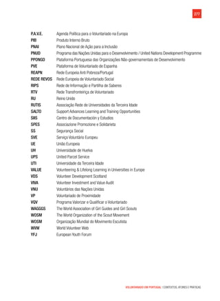 277
VOLUNTARIADO EM PORTUGAL | CONTEXTOS, ATORES E PRÁTICAS
P.A.V.E.	 Agenda Política para o Voluntariado na Europa
PIB	 Produto Interno Bruto
PNAI	 Plano Nacional de Ação para a Inclusão
PNUD	 Programa das Nações Unidas para o Desenvolvimento / United Nations Development Programme
PPONGD	 Plataforma Portuguesa das Organizações Não-governamentais de Desenvolvimento
PVE	 Plataforma de Voluntariado de Espanha
REAPN	 Rede Europeia Anti Pobreza/Portugal
REDE REVOS 	 Rede Europeia de Voluntariado Social
RIPS	 Rede de Informação e Partilha de Saberes
RTV	 Rede Transfronteiriça de Voluntariado
RU	 Reino Unido	
RUTIS	 Associação Rede de Universidades da Terceira Idade
SALTO	 Support Advances Learning and Training Opportunities
SIIS	 Centro de Documentación y Estudios
SPES	 Associazione Promozione e Solidarieta
SS	 Segurança Social
SVE	 Serviço Voluntário Europeu
UE	União Europeia
UH	Universidade de Huelva
UPS	United Parcel Service
UTI	Universidade da Terceira Idade
VALUE	 Volunteering & Lifelong Learning in Universities in Europe
VDS	 Volunteer Development Scotland
VIVA	 Volunteer Investment and Value Audit
VNU	 Voluntários das Nações Unidas
VP	 Voluntariado de Proximidade
VQV	 Programa Valorizar e Qualificar o Voluntariado
WAGGGS	 The World Association of Girl Guides and Girl Scouts
WOSM	 The World Organization of the Scout Movement
WOSM	 Organização Mundial do Movimento Escutista
WVW	 World Volunteer Web
YFJ	 European Youth Forum
 