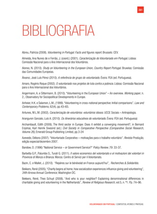 VOLUNTARIADO EM PORTUGAL | CONTEXTOS, ATORES E PRÁTICAS
281
Bibliografia
Abreu, Patrícia (2008). Volunteering in Portugal: Facts and figures report. Brussels: CEV.
Almeida, Ana Nunes de e Ferrão, J. (coord.) (2001). Caracterização do Voluntariado em Portugal. Lisboa:
Comissão Nacional para o Ano Internacional dos Voluntários.
Alonso, N. (2010). Study on Volunteering in the European Union, Country Report Portugal. Bruxelas: Comissão
das Comunidades Europeias.
Álvarez, José Luís Pérez (2010). A referência de grupo do voluntariado. Évora: FEA (ed. Portuguesa).
Amaro, Rogério Roque (2002). O voluntariado nos projetos de luta contra a pobreza. Lisboa: Comissão Nacional
para o Ano Internacional dos Voluntários.
Angermann, A. e Sittermann, B. (2010). “Volunteering in the European Union” – An overview. Working paper, n.
2., Observatory for Sociopolitical Developments in Europe.
Anheier, H.K. e Salamon, L.M., (1999).“Volunteering in cross-national perspective: Initial comparisons”. Law and
Contemporary Problems, 62(4), pp.43–65.
Antunes, M.L.M. (2002). Caracterização de voluntários: voluntários idosos. UCCE Sociais – Antropologia.
Aranguren Gonzalo, Luís A. (2010). Os itinerários educativos do voluntariado. Évora: FEA (ed. Portuguesa)
Archambault, Edith (2009), The third sector in Europe: Does it exhibit a converging movement?, in Bernard
Enjolras, Karl Henrik Sivesind (ed.) Civil Society in Comparative Perspective (Comparative Social Research,
Volume 26), Emerald Group Publishing Limited, pp.3-24
Azevedo, Débora (2007). “Voluntariado Corporativo – motivações para o trabalho voluntário”. Revista Produção,
edição especial/dezembro 2007.
Bandow, D. (1996) “National Service – or Government Service?” Policy Review. 79: 33-37.
Barbetta G.P., Palumbo S., Turati G. (2011). Il valore economico del volontariato e el motivazioni dei volontari in
Provincia di Monza e Brianza. Monza: Centro di Servizi per il Volontariato.
Bazin, C. e Mallet, J. (2010).  “Repères sur le bénévolat en France aujourd’hui”,  Recherches & Solidarités.
Bekkers,René (2005),“Charity begins at home,how socialization experiences influence giving and volunteering”,
34th Arnova Annual Conference, Washington DC.
Bekkers, René, Theo Schuyt (2008), “And who is your neighbor? Explaining denominational differences in
charitable giving and volunteering in the Netherlands”, Review of Religious Research, vol.5, n. º1. Pp. 74–96.
 