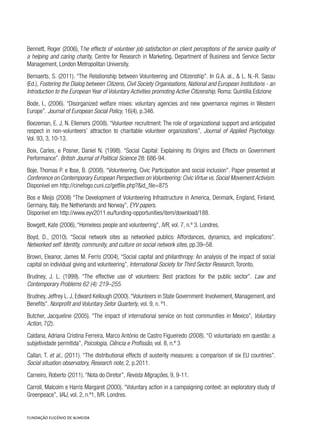 Bennett, Roger (2006), The effects of volunteer job satisfaction on client perceptions of the service quality of
a helping and caring charity, Centre for Research in Marketing, Department of Business and Service Sector
Management, London Metropolitan University.
Bernaerts, S. (2011). “The Relationship between Volunteering and Citizenship”. In G.A. al., & L. N.-R. Sassu
(Ed.), Fostering the Dialog between Citizens, Civil Society Organisations, National and European Institutions - an
Introduction to the European Year of Voluntary Activities promoting Active Citizenship. Roma: Quintilia Edizione
Bode, I., (2006). “Disorganized welfare mixes: voluntary agencies and new governance regimes in Western
Europe”. Journal of European Social Policy, 16(4), p.346.
Boezeman, E. J, N. Ellemers (2008). “Volunteer recruitment: The role of organizational support and anticipated
respect in non-volunteers’ attraction to charitable volunteer organizations”, Journal of Applied Psychology.
Vol. 93, 3, 10-13.
Boix, Carles, e Posner, Daniel N. (1998). “Social Capital: Explaining its Origins and Effects on Government
Performance”. British Journal of Political Science 28: 686-94.
Boje, Thomas P. e Ibse, B. (2008). “Volunteering, Civic Participation and social inclusion”. Paper presented at
Conference on Contemporary European Perspectives on Volunteering: Civic Virtue vs. Social Movement Activism.
Disponível em http://cinefogo.cuni.cz/getfile.php?&id_file=875
Bos e Meijs (2008) “The Development of Volunteering Infrastructure in America, Denmark, England, Finland,
Germany, Italy, the Netherlands and Norway”, EYV papers.
Disponível em http://www.eyv2011.eu/funding-opportunities/item/download/188.
Bowgett, Kate (2006), “Homeless people and volunteering”, IVR, vol. 7, n.º 3. Londres.
Boyd, D., (2010). “Social network sites as networked publics: Affordances, dynamics, and implications”.
Networked self: Identity, community, and culture on social network sites, pp.39–58.
Brown, Eleanor, James M. Ferris (2004), “Social capital and philanthropy: An analysis of the impact of social
capital on individual giving and volunteering”, International Society for Third Sector Research, Toronto.
Brudney, J. L. (1999). “The effective use of volunteers: Best practices for the public sector”. Law and
Contemporary Problems 62 (4): 219–255.
Brudney, Jeffrey L. J, Edward Kellough (2000).“Volunteers in State Government: Involvement, Management, and
Benefits”. Nonprofit and Voluntary Setor Quarterly, vol. 9, n. º1.
Butcher, Jacqueline (2005). “The impact of international service on host communities in Mexico”, Voluntary
Action, 7(2).
Caldana, Adriana Cristina Ferreira, Marco António de Castro Figueiredo (2008). “O voluntariado em questão: a
subjetividade permitida”, Psicologia, Ciência e Profissão, vol. 8, n.º 3
Callan, T. et al., (2011). “The distributional effects of austerity measures: a comparison of six EU countries”.
Social situation observatory, Research note, 2, p.2011.
Carneiro, Roberto (2011). “Nota do Diretor”, Revista Migrações, 9, 9-11.
Carroll, Malcolm e Harris Margaret (2000). “Voluntary action in a campaigning context: an exploratory study of
Greenpeace”, VAJ, vol. 2, n.º1, IVR. Londres.
 