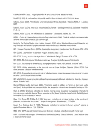 283
VOLUNTARIADO EM PORTUGAL | CONTEXTOS, ATORES E PRÁTICAS
Casado, Demetrio (1999). Imagen y Realidad de la Acción Voluntaria. Barcelona: Hacer.
Castel, R. (1999). As metamorfoses da questão social – Uma crônica do salário. Petrópolis: Vozes
Catarino,Acácio (2004).“Voluntariado - uma leitura da experiência”, Sociedade e Trabalho, 19/20, 7-15, Lisboa:
DEEP.
Catarino, Acácio (2007a). “Dos novos horizontes do voluntariado – abordagem reflexiva”, Sociedade e Trabalho,
31, 7-16.
Catarino, Acácio (2007b). “Do voluntariado na ação social”, Sociedade e Trabalho, 32, 7-17.
CEDRU – Centro de Estudos e Desenvolvimento Regional e Urbano (2008).Estudo de avaliação das necessidades
seniores em Portugal. Fundação Aga Khan Portugal.
Centre for Civil Society Studies, John Hopkins University (2012). About Volunteer Measurement. Disponível em
http://ccss.jhu.edu/research-projects/volunteer-measurement/about-volunteer-measurement.
CEV - European Volunteer Centre (2003a). Legal status of volunteers: country report Italy. Brussels:AVSO e CEV.
CEV (2003b). Legal position of volunteers in Spain. Brussels: AVSO e CEV.
CEV (2005). Country report on the legal status of volunteers in Portugal. Brussels: AVSO e CEV.
CEV (2006). Manifesto sobre o Voluntariado na Europa. Bruxelas: Centro Europeu do Voluntariado.
CEV (2007). Volunteering as a route (back) to employment, Final Report. Paris, France, 23 March 2007.
CEV (2008). Putting volunteering on the economic map of Europe. Ljubljana, Slovenia, 18 April 2008. Final
report. Brussels: European Volunteer Centre.
CEV (2010). Brussels Declaration on the role of volunteering as a means of empowerment and social inclusion.
Bruxelas: Centro Europeu do Voluntariado.
CEV, MOVE (2007). Mutual recognition skills and competences gained through volunteering:Towards a European
debate. Bruxelas. 2007.
Chanial, Philippe; Laville, Jean-Louis (2005). “L’Economie sociale et solidaire en France”, in Jean-Louis Laville
et al. (eds.), Action publique et économie solidaire: Une perspective internationale. Ramonville Saint-Agne: Érès.
Clark, C. (2006). “Livelihood networks and decision-making among Congolese young people in formal and
informal refugee context in Uganda”, Paper presented at First Annual Workshop Households in Conflict Network.
Institute for Economic Research: German.
Clary, E. G., Snyder, M., & Ridge, R. (1992). “Volunteers motivations: A functional strategy for the recruitment,
placement, and retention of volunteers”. Nonprofit Management & Leadership, 2, 333–350.
Cnaan, R., e Goldberg-Glen, R. (1991). “Measuring motivation to volunteer in human services”. Journal of
Applied Behavioral Science, 27(3), 269-284.
CNEL-ISTAT (2011). La valorizzazione economica del lavoro volontario nel settore nonprofit. Roma: Istat.
CNPV – Conselho Nacional para a Promoção do Voluntariado (2002). Guia do Voluntário. Lisboa: Instituto para
o Desenvolvimento Social.
 