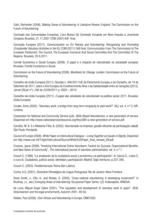 Colin, Rochester (2006). Making Sense of Volunteering: A Literature Review. England: The Commission on the
Future of Volunteering.
Comissão das Comunidades Europeias, Livro Branco Da Comissão Europeia um Novo Impulso à Juventude
Europeia. Bruxelas, 21.11.2001 COM (2001) 681 final.
Comissão Europeia (2011). Communication on EU Policies and Volunteering: Recognising and Promoting
Crossborder Voluntary Activities in the EU, COM (2011) 568 final, Communication From The Commission to The
European Parliament, The Council, The European Economic And Social Committee And The Committee Of The
Regions. Brussels, 20.9.2011.
Comité Económico e Social Europeu (2006). O papel e o impacto do voluntariado na sociedade europeia.
Bruxelas: Comité Económico e Social.
Commission on the Future of Volunteering (2008). Manifesto for Change. London: Commission on the Future of
Volunteering.
Conselho da União Europeia (2011), Decisão n. 940/2011/UE do Parlamento Europeu e do Conselho, de 14 de
Setembro de 2011, sobre o Ano Europeu do Envelhecimento Ativo e da Solidariedade entre as Gerações (2012).
Jornal Oficial nº L 246 de 23/09/2011 p. 0005 – 0010.
Conselho da União Europeia (2011). O papel das atividades de voluntariado na política social, 2011. Bruxelas:
União Europeia.
Corden, Anne (2002), “Voluntary work: a bridge from long-term incapacity to paid work?” VAJ, vol. 4, n.º 2, IVR.
Londres.
Corporation for National and Community Service (s/d). Skills-Based Volunteerism: a new generation of service.
Disponível em http://www.nationalserviceresources.org/files/SBV-a-new-generation-of-service.pdf.
Corullón, M. B. G e Medeiros Filho, B. (2002). Voluntariado na empresa: gestão eficiente da participação cidadã.
São Paulo: Peirópolis.
Council of Europe (2008). White Paper on Intercultural Dialogue – Living Together as Equals in Dignity. Disponível
em http://www.coe.int/T/dg4/intercultural/Source/White%20Paper_final_revised_EN.pdf.
Cravens, Jayne (2006). “Involving International Online Volunteers: Factors for Success, Organizational Benefits,
and New Views of Community”, The international journal of volunteer administration, vol. 4, n.º 1.
Crouch C. (1999).“La ampliación de la ciudadanía social y económica y la participación”. In: García S., Lukes S,
a cura di, Ciudadanía, justicia social, identidad y participación. Madrid: Siglo Veintiuno; p.257-285.
Crouch C. (2003). Postdemocrazia. Roma-Bari Laterza.
Cunha, A.G. (2001). Dicionário Etimológico da Língua Portuguesa. Rio de Janeiro: Nova Fronteira
Davis Smith, J., Ellis, A., and Brewis, G. (2005). ‘Cross-national volunteering: A developing movement?’ in
Brudney, J.L. (ed.) Emerging Areas of Volunteering. Occasional Paper Series 1(2). Indianapolis: ARNOVA.
de Luna, Miguel Angel Cabra (2001). “The regulation and development of voluntary work in spain”. SEAL
(Volunteerism and the legal environment), Autumm 2001, 49-50.
Dekker, Paul (2008). Civic Virtues and Volunteering in Europe. CINEFOGO.
 