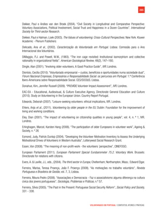 285
VOLUNTARIADO EM PORTUGAL | CONTEXTOS, ATORES E PRÁTICAS
Dekker, Paul e Andies van den Broek (2004). “Civil Society in Longitudinal and Comparative Perspective:
Voluntary Associations, Political Involvement, Social Trust and Happiness in a Dozen Countries”. International
Society for Third-sector Research.
Dekker, Paul e Halman. Loek (2003). The Values of volunteering: Cross-Cultural Perspectives. New York: Kluwer
Academic - Plenum Publishers
Delicado, Ana et al., (2002). Caracterização do Voluntariado em Portugal. Lisboa: Comissão para o Ano
Internacional dos Voluntários.
DiMaggio, P.J. and Powell, W.W., (1983). “The iron cage revisited: Institutional isomorphism and collective
rationality in organizational fields”. American Sociological Review, 48(2), 147–160.
Dingle, Alan (2001). “Involving older volunteers. A Good Practice Guide”, IVR. Londres.
Dionísio, Cecília (2010). “Voluntariado empresarial – custos, benefícios e oportunidades numa sociedade dual”,
Fórum Nacional Empresas, Empresários e Responsabilidade Social: os percursos em Portugal. 1.ª Conferência
Ibero-Americana sobre Responsabilidade Social. CES/SOCIUS. Lisboa.
Donahue, Kim, Jennifer Russell (2009). “PROVIDE Volunteer Impact Assessment”, IVR. Londres.
EAC-EA - Educational, Audiovisual, & Culture Executive Agency, Directorate General Education and Culture
(2010). Study on Volunteering in the European Union. Country Report Portugal.
Edwards, Deborah (2007). “Leisure-seeking volunteers: ethical implications, IVR. Londres.
Ehlers, Anja et al., (2011). Volunteering by older people in the EU. Dublin: Foundation for the improvement of
living and working conditions.
Eley, Dian (2001). “The impact of volunteering on citizenship qualities in young people”, vol. 4, n. º 1, IVR.
Londres.
Erlinghagen, Marcel, Karsten Hang (2006). “The participation of older Europeans in volunteer work”, Ageing &
Society, n. º 26
Esmond, Judy, Patrick Dunlop (2004). “Developing the Volunteer Motivation Inventory to Assess the Underlying
Motivational Drives of Volunteers in Western Australia”, Lotterywest Social Research Grant.
Essen, Von (2008). “The meaning of non-profit-work - the volunteers ´perspective”, CINEFOGO.
European Parliament (2011). European Parliament Special Eurobarometer 75.2. Voluntary Work. Brussels:
Directorate for relations with citizens.
Evers,A. & Laville, J.L. eds., (2004). The third sector in Europe, Cheltenham; Northampton, Mass.: Edward Elgar.
Ferreira, Marisa, Teresa Proença, João F. Proença (2008). “As motivações no trabalho voluntário”, Revista
Portuguesa e Brasileira de Gestão, vol. 7, 3, Lisboa.
Ferreira, Moura Pedro (2008). “Associações e Democracia - Faz o associativismo alguma diferença na cultura
cívica dos jovens portugueses”. Sociologia, Problemas e Práticas, n.º 57.
Ferreira, Sílvia (2005). “The Past in the Present: Portuguese Social Security Reform”, Social Policy and Society,
331 - 338.
 