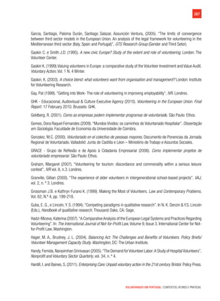 287
VOLUNTARIADO EM PORTUGAL | CONTEXTOS, ATORES E PRÁTICAS
Garcia, Santiago, Paloma Durán, Santiago Salazar, Assunción Ventura, (2005). “The limits of convergence
between third sector models in the European Union. An analysis of the legal framework for volunteering in the
Mediterranean third sector (Italy, Spain and Portugal)”, GTS Research Group (Gender and Third Setor).
Gaskin C. e Smith J.D. (1995). A new civic Europe? Study of the extent and role of volunteering. London: The
Volunteer Center.
Gaskin K. (1999).Valuing volunteers in Europe: a comparative study of the Volunteer Investment and Value Audit.
Voluntary Action, Vol. 1 N. 4 Winter.
Gaskin, K. (2003). A choice blend: what volunteers want from organisation and management? London: Institute
for Volunteering Research.
Gay, Pat (1998). “Getting into Work- The role of volunteering in improving employability”, IVR. Londres.
GHK - Educacional, Audiovisual & Culture Executive Agency (2010). Volunteering in the European Union. Final
Report. 17 February 2010. Brussels: GHK.
Goldberg, R. (2001). Como as empresas podem implementar programas de voluntariado. São Paulo: Ethos.
Gomes, Dora Raquel Fernandes (2009). “Mundos Vividos: os caminhos do Voluntariado Hospitalar”. Dissertação
em Sociologia. Faculdade de Economia da Universidade de Coimbra.
Gonzalez, M.C. (2000). Voluntariado en el colectivo de pessoas mayores. Documento de Ponencias da Jornada
Regional de Voluntariado. Valladolid: Junta de Castilla e Léon – Ministério de Trabajo e Assuntos Sociales.
GRACE - Grupo de Reflexão e de Apoio à Cidadania Empresarial (2006). Como implementar projetos de
voluntariado empresarial. São Paulo: Ethos.
Graham, Margaret (2007). “Volunteering for tourism: discordance and commonality within a serious leisure
context”, IVR vol. 8, n.3. Londres.
Granville, Gillian (2000). “The experience of older volunteers in intergenerational school-based projects”. VAJ,
vol. 2, n. º 3. Londres.
Grossman J.B. e Kathryn Furano K. (1999). Making the Most of Volunteers. Law and Contemporary Problems,
Vol. 62, N.º 4, pp. 199-218.
Guba, E. G., e Lincoln,Y. S. (1994).“Competing paradigms in qualitative research”. In N. K. Denzin & Y.S. Lincoln
(Eds.), Handbook of qualitative research. Thousand Oaks, CA: Sage.
Hadzi-Miceva, Katerina (2007).“A Comparative Analysis of the European Legal Systems and Practices Regarding
Volunteering”. In: The International Journal of Not-for-Profit Law,Volume 9, Issue 3. International Center for Not-
for-Profit Law, Washington.
Hager, M. A., Brudney, J. L. (2004). Balancing Act: The Challenges and Benefits of Volunteers. Policy Briefs/
Volunteer Management Capacity Study. Washington, DC: The Urban Institute.
Handy,Femida,Narasimhan Srinivasan (2005).“The Demand forVolunteer Labor:A Study of HospitalVolunteers”,
Nonprofit and Voluntary Sector Quarterly, vol. 34, n. º 4.
Hardill, I. and Baines, S. (2011). Enterprising Care: Unpaid voluntary action in the 21st century. Bristol: Policy Press.
 