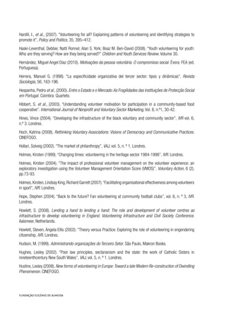 Hardill, I., et al., (2007). “Volunteering for all? Explaining patterns of volunteering and identifying strategies to
promote it”, Policy and Politics, 35, 395–412.
Haski-Leventhal, Debbie; Natti Ronnel; Alan S. York; Boaz M. Ben-David (2008). “Youth volunteering for youth:
Who are they serving? How are they being served?” Children and Youth Services Review. Volume 30.
Hernández, Miguel Angel Diaz (2010). Motivações da pessoa voluntária. O compromisso social. Évora: FEA (ed.
Portuguesa).
Herrera, Manuel G. (1998). “La especificidade organizativa del tercer sector: tipos y dinâmicas”. Revista
Sociologia, 56, 163-196.
Hespanha, Pedro et al., (2000). Entre o Estado e o Mercado:As Fragilidades das Instituições de Protecção Social
em Portugal. Coimbra: Quarteto.
Hibbert, S. et al., (2003). “Understanding volunteer motivation for participation in a community-based food
cooperative”. International Journal of Nonprofit and Voluntary Sector Marketing, Vol. 8, n.º1, 30-42.
Hines, Vince (2004). “Developing the infrastructure of the black voluntary and community sector”, IVR vol. 6,
n.º 3. Londres.
Hoch, Katrina (2008). Rethinking Voluntary Associations: Visions of Democracy and Communicative Practices.
CINEFOGO.
Hollari, Solveig (2002). “The market of philanthropy”, VAJ, vol. 5, n. º 1. Londres.
Holmes, Kirsten (1999). “Changing times: volunteering in the heritage sector 1984-1998”, IVR. Londres.
Holmes, Kirsten (2004). “The impact of professional volunteer management on the volunteer experience: an
exploratory investigation using the Volunteer Management Orientation Score (VMOS)”. Voluntary Action, 6 (2),
pp.73-93.
Holmes,Kirsten,Lindsay King,Richard Garrett (2007).“Facilitating organisational effectiveness among volunteers
in sport”, IVR. Londres.
Hope, Stephen (2004). “Back to the future? Fan volunteering at community football clubs”, vol. 6, n. º 3, IVR.
Londres.
Howlett, S. (2008). Lending a hand to lending a hand: The role and development of volunteer centres as
infrastructure to develop volunteering in England. Volunteering Infrastructure and Civil Society Conference.
Aalsmeer, Netherlands.
Howlett, Steven, Angela Ellis (2002). “Theory versus Practice: Exploring the role of volunteering in engendering
citizenship, IVR. Londres.
Hudson, M. (1999). Administrando organizações do Terceiro Setor. São Paulo, Makron Books.
Hughes, Lesley (2002). “Poor law principles, sectarianism and the state: the work of Catholic Sisters in
nineteenthcentury New South Wales”, VAJ, vol. 5, n. º 1. Londres.
Hustinx, Lesley (2008). New forms of volunteering in Europe:Toward a late Modern Re-construction of Dwindling
Phenomenon. CINEFOGO.
 