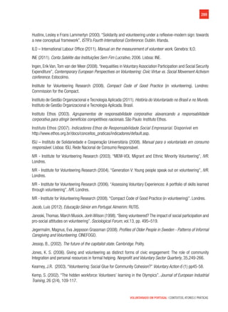 289
VOLUNTARIADO EM PORTUGAL | CONTEXTOS, ATORES E PRÁTICAS
Hustinx, Lesley e Frans Lammertyn (2000). “Solidarity and volunteering under a reflexive-modern sign: towards
a new conceptual framework”, ISTR’s Fourth International Conference. Dublin. Irlanda.
ILO – International Labour Office (2011). Manual on the measurement of volunteer work. Genebra: ILO.
INE (2011). Conta Satélite das Instituições Sem Fim Lucrativo, 2006. Lisboa: INE.
Ingen, Erik Van,Tom van der Meer (2008).“Inequalities in Voluntary Association Participation and Social Security
Expenditure”, Contemporary European Perspectives on Volunteering: Civic Virtue vs. Social Movement Activism
conference. Estocolmo.
Institute for Volunteering Research (2008). Compact Code of Good Practice (in volunteering). Londres:
Commission for the Compact.
Instituto de Gestão Organizacional e Tecnologia Aplicada (2011). História do Voluntariado no Brasil e no Mundo.
Instituto de Gestão Organizacional e Tecnologia Aplicada. Brasil.
Instituto Ethos (2003). Agrupamentos de responsabilidade corporativa: alavancando a responsabilidade
corporativa para atingir benefícios competitivos nacionais. São Paulo: Instituto Ethos.
Instituto Ethos (2007). Indicadores Ethos de Responsabilidade Social Empresarial. Disponível em
http://www.ethos.org.br/docs/conceitos_praticas/indicadores/default.asp.
ISU – Instituto de Solidariedade e Cooperação Universitária (2008). Manual para o voluntariado em consumo
responsável. Lisboa: ISU, Rede Nacional de Consumo Responsável.
IVR - Institute for Volunteering Research (2003). “MEM-VOL Migrant and Ethnic Minority Volunteering”, IVR.
Londres.
IVR - Institute for Volunteering Research (2004). “Generation V: Young people speak out on volunteering”, IVR.
Londres.
IVR - Institute for Volunteering Research (2006). “Assessing Voluntary Experiences: A portfolio of skills learned
through volunteering”. IVR. Londres.
IVR - Institute for Volunteering Research (2008). “Compact Code of Good Practice (in volunteering)”. Londres.
Jacob, Luis (2012). Educação Sénior em Portugal. Almeirim: RUTIS.
Janoski,Thomas. March Musick. Jonh Wilson (1998).“Being volunteered? The impact of social participation and
pro-social attitudes on volunteering”. Sociological Forum, vol.13, pp. 495–519.
Jegermalm, Magnus, Eva Jeppsson Grassman (2008). Profiles of Older People in Sweden - Patterns of Informal
Caregiving and Volunteering. CINEFOGO.
Jessop, B., (2002). The future of the capitalist state. Cambridge: Polity.
Jones, K. S. (2006). Giving and volunteering as distinct forms of civic engagement: The role of community
Integration and personal resources in formal helping. Nonprofit and Voluntary Sector Quarterly, 35,249-266.
Kearney, J.R. (2003). “Volunteering: Social Glue for Community Cohesion?” Voluntary Action 6 (1) pp45-58.
Kemp, S. (2002). “The hidden workforce: Volunteers’ learning in the Olympics”. Journal of European Industrial
Training, 26 (2/4), 109-117.
 