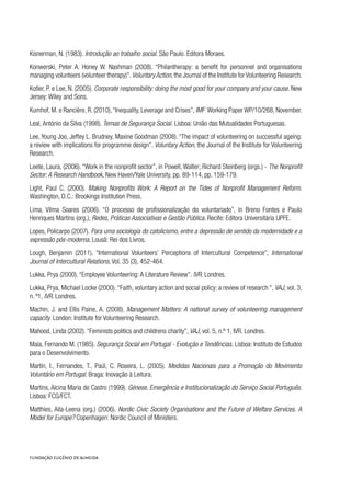 Kisnerman, N. (1983). Introdução ao trabalho social. São Paulo. Editora Moraes.
Konwerski, Peter A. Honey W. Nashman (2008). “Philantherapy: a benefit for personnel and organisations
managing volunteers (volunteer therapy)”.VoluntaryAction,the Journal of the Institute forVolunteering Research.
Kotler, P. e Lee, N. (2005). Corporate responsibility: doing the most good for your company and your cause. New
Jersey: Wiley and Sons.
Kumhof, M. e Rancière, R. (2010),“Inequality, Leverage and Crises”, IMF  Working Paper WP/10/268, November.
Leal, António da Silva (1998). Temas de Segurança Social. Lisboa: União das Mutualidades Portuguesas.
Lee, Young Joo, Jeffey L. Brudney, Maxine Goodman (2008). “The impact of volunteering on successful ageing:
a review with implications for programme design”. Voluntary Action, the Journal of the Institute for Volunteering
Research.
Leete, Laura, (2006). “Work in the nonprofit sector”, in Powell, Walter; Richard Steinberg (orgs.) - The Nonprofit
Sector: A Research Handbook, New Haven/Yale University, pp. 89-114, pp. 159-179.
Light, Paul C. (2000). Making Nonprofits Work: A Report on the Tides of Nonprofit Management Reform.
Washington, D.C.: Brookings Institution Press.
Lima, Vilma Soares (2006). “O processo de profissionalização do voluntariado”, in Breno Fontes e Paulo
Henriques Martins (org.), Redes, Práticas Associativas e Gestão Pública. Recife: Editora Universitária UPFE.
Lopes, Policarpo (2007). Para uma sociologia do catolicismo, entre a depressão de sentido da modernidade e a
expressão pós-moderna. Lousã: Rei dos Livros.
Lough, Benjamin (2011). “International Volunteers’ Perceptions of Intercultural Competence”, International
Journal of Intercultural Relations, Vol. 35 (3), 452-464.
Lukka, Prya (2000). “Employee Volunteering: A Literature Review”. IVR. Londres.
Lukka, Prya, Michael Locke (2000). “Faith, voluntary action and social policy: a review of research “, VAJ, vol. 3,
n. º1, IVR. Londres.
Machin, J. and Ellis Paine, A. (2008). Management Matters: A national survey of volunteering management
capacity. London: Institute for Volunteering Research.
Mahood, Linda (2002). “Feminists politics and childrens charity”, VAJ, vol. 5, n.º 1, IVR. Londres.
Maia, Fernando M. (1985). Segurança Social em Portugal - Evolução e Tendências. Lisboa: Instituto de Estudos
para o Desenvolvimento.
Martín, I., Fernandes, T., Paúl, C. Roseira, L. (2005). Medidas Nacionais para a Promoção do Movimento
Voluntário em Portugal. Braga: Inovação à Leitura.
Martins, Alcina Maria de Castro (1999). Génese, Emergência e Institucionalização do Serviço Social Português.
Lisboa: FCG/FCT.
Matthies, Aila-Leena (org.) (2006). Nordic Civic Society Organisations and the Future of Welfare Services. A
Model for Europe? Copenhagen: Nordic Council of Ministers.
 
