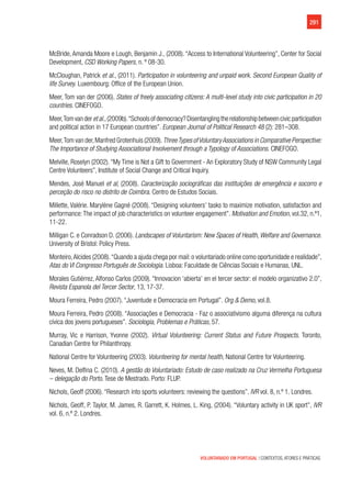 291
VOLUNTARIADO EM PORTUGAL | CONTEXTOS, ATORES E PRÁTICAS
McBride, Amanda Moore e Lough, Benjamin J., (2008). “Access to International Volunteering”, Center for Social
Development, CSD Working Papers, n. º 08-30.
McCloughan, Patrick et al., (2011). Participation in volunteering and unpaid work. Second European Quality of
life Survey. Luxembourg: Office of the European Union.
Meer, Tom van der (2006). States of freely associating citizens: A multi-level study into civic participation in 20
countries. CINEFOGO.
Meer,Tomvanderetal.,(2009b).“Schoolsofdemocracy?Disentanglingtherelationshipbetweencivicparticipation
and political action in 17 European countries”. European Journal of Political Research 48 (2): 281–308.
Meer,Tom van der,Manfred Grotenhuis (2009).ThreeTypes ofVoluntaryAssociations in Comparative Perspective:
The Importance of Studying Associational Involvement through a Typology of Associations. CINEFOGO.
Melville, Roselyn (2002). “My Time is Not a Gift to Government - An Exploratory Study of NSW Community Legal
Centre Volunteers”, Institute of Social Change and Critical Inquiry.
Mendes, José Manuel et al, (2008). Caracterização sociográficas das instituições de emergência e socorro e
perceção do risco no distrito de Coimbra. Centro de Estudos Sociais.
Millette, Valérie. Marylène Gagné (2008). “Designing volunteers’ tasks to maximize motivation, satisfaction and
performance:The impact of job characteristics on volunteer engagement”. Motivation and Emotion, vol.32, n.º1,
11-22.
Milligan C. e Conradson D. (2006). Landscapes of Voluntarism: New Spaces of Health,Welfare and Governance.
University of Bristol: Policy Press.
Monteiro,Alcides (2008).“Quando a ajuda chega por mail:o voluntariado online como oportunidade e realidade”,
Atas do VI Congresso Português de Sociologia. Lisboa: Faculdade de Ciências Sociais e Humanas, UNL.
Morales Gutiérrez, Alfonso Carlos (2009). “Innovacion ‘abierta’ en el tercer sector: el modelo organizativo 2.0”,
Revista Espanola del Tercer Sector, 13, 17-37.
Moura Ferreira, Pedro (2007). “Juventude e Democracia em Portugal”. Org & Demo, vol.8.
Moura Ferreira, Pedro (2008). “Associações e Democracia - Faz o associativismo alguma diferença na cultura
cívica dos jovens portugueses”. Sociologia, Problemas e Práticas, 57.
Murray, Vic e Harrison, Yvonne (2002). Virtual Volunteering: Current Status and Future Prospects. Toronto,
Canadian Centre for Philanthropy.
National Centre for Volunteering (2003). Volunteering for mental health, National Centre for Volunteering.
Neves, M. Delfina C. (2010). A gestão do Voluntariado: Estudo de caso realizado na Cruz Vermelha Portuguesa
– delegação do Porto. Tese de Mestrado. Porto: FLUP.
Nichols, Geoff (2006). “Research into sports volunteers: reviewing the questions”. IVR vol. 8, n.º 1. Londres.
Nichols, Geoff, P. Taylor, M. James, R. Garrett, K. Holmes, L. King, (2004). “Voluntary activity in UK sport”, IVR
vol. 6, n.º 2. Londres.
 