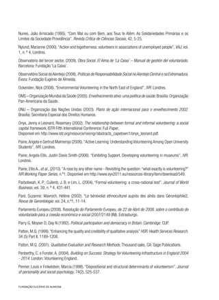 Nunes, João Arriscado (1995). “Com Mal ou com Bem, aos Teus te Atém: As Solidariedades Primárias e os
Limites da Sociedade Providência”. Revista Crítica de Ciências Sociais, 42, 5-25.
Nylund, Marianne (2000).“Action and togetherness: volunteers in associations of unemployed people”, VAJ, vol.
1, n. º 4. Londres.
Observatorio del tercer sector, (2009). Obra Social. El Alma de ‘La Caixa’ – Manual de gestión del voluntariado.
Barcelona: Fundação ‘La Caixa’.
Observatório Social doAlentejo (2008). Práticas de Responsabilidade Social noAlentejo Central e na Extremadura.
Évora: Fundação Eugénio de Almeida.
Ockenden, Nick (2008). “Environmental Volunteering in the North East of England”, IVR. Londres.
OMS – Organização Mundial da Saúde (2005).Envelhecimento ativo:uma política de saúde.Brasília:Organização
Pan-Americana da Saúde.
ONU – Organização das Nações Unidas (2003). Plano de ação internacional para o envelhecimento 2002.
Brasília: Secretaria Especial dos Direitos Humanos.
Onyx, Jenny e Leonard, Rosemary (2002). The relationship between formal and informal volunteering: a social
capital framework, ISTR Fifth International Conference: Full Paper.
Disponível em http://www.istr.org/resource/resmgr/abstracts_capetown1/onyx_leonard.pdf.
Paine,Angela e Gertrud Malmersjo (2006).“Active Learning: Understanding Volunteering Among Open University
Students”, IVR. Londres.
Paine, Angela Ellis, Justin Davis Smith (2006). “Exhibiting Support. Developing volunteering in museums”, IVR.
Londres.
Paine, Ellis A., et al., (2010).“A rose by any other name - Revisiting the question:“what exactly is volunteering?”
IVR Working Paper Series, n.º1. Disponível em http://www.eyv2011.eu/resources-library/item/download/549.
Parboteeah, K. P.; Cullenb, J. B. e Lim, L. (2004). “Formal volunteering: a cross-national test”. Journal of World
Business, vol. 39, n. º 4, 431-441.
Paré, Suzanne; Wavroch, Hélène (2002). “Le bénévolat ethnoculturel auprès des aînés dans Gérontophile2,
Revue de Gerontologie. vol. 24, n.º1, 11-14.
Parlamento Europeu (2008). Resolução do Parlamento Europeu, de 22 de Abril de 2008, sobre o contributo do
voluntariado para a coesão económica e social (2007/2149 (INI). Estrasburgo.
Parry G, Moyser D, Day N (1992). Political participation and democracy in Britain. Cambridge: CUP.
Patton,M.Q.(1999).“Enhancing the quality and credibility of qualitative analysis”HSR:Health Services Research.
34 (5) Part II, 1189-1208.
Patton, M.Q. (2001). Qualitative Evaluation and Research Methods. Thousand oaks, CA: Sage Publications.
Penberthy, C. e Forster,A. (2004). Building on Success: Strategy for Volunteering Infrastructure in England 2004
- 2014. London: Volunteering England.
Penner, Louis e Finkelstein, Marcia (1998). “Dispositional and structural determinants of volunteerism”, Journal
of personality and social psychology, 74(2), 525-537.
 