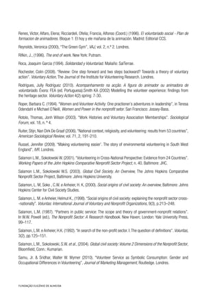Renes, Victor, Alfaro, Elena; Ricciardeli, Ofelia; Francia, Alfonso (Coord.) (1996). El voluntariado social - Plan de
formacion de animadores. Bloque 1: El hoy y ele mañana de la animación. Madrid: Editorial CCS.
Reynolds, Veronica (2000), “The Green Gym”, VAJ, vol. 2, n.º 2. Londres.
Rifkin, J., (1996). The end of work. New York: Putnam.
Roca, Joaquim Garcia (1994). Solidaridad y Voluntariad. Maliaño: SalTerrae.
Rochester, Colin (2008). “Review: One step forward and two steps backward? Towards a theory of voluntary
action”. Voluntary Action, The Journal of the Institute for Volunteering Research. Londres.
Rodrígues, Jully Rodríguez (2010). Acompanhamento na acção. A figura do animador ou animadora de
voluntariado. Évora: FEA (ed. Portuguesa).Smith KA (2002) Modelling the volunteer experience: findings from
the heritage sector. Voluntary Action 4(2) spring: 7-30.
Roper, Barbara C. (1994). “Women and Volunteer Activity: One practioner´s adventures in leadership”, in Teresa
Odendahl e Michael O´Neill, Women and Power in the nonprofit setor. San Francisco: Jossey-Bass.
Rotolo, Thomas, Jonh Wilson (2003). “Work Histories and Voluntary Association Memberships”. Sociological
Forum, vol. 18, n. º 4.
Ruiter, Stijn, Nan Dirk De Graaf (2006).“National context, religiosity, and volunteering: results from 53 countries”,
American Sociological Review, vol. 71, 2, 191-210.
Russel, Jennifer (2009). “Making volunteering easier’. The story of environmental volunteering in South West
England”, IVR. Londres.
Salamon L.M., Sokolowski W. (2001).“Volunteering in Cross-National Perspective: Evidence from 24 Countries”.
Working Papers of the John Hopkins Comparative Nonprofit Sector Project, n. 40. Baltimore: JHC.
Salamon L.M., Sokolowski W.S. (2003). Global Civil Society. An Overview, The Johns Hopkins Comparative
Nonprofit Sector Project, Baltimore: Johns Hopkins University.
Salamon, L. M, SokoĹ, C.W. e Anheier, H. K, (2000). Social origins of civil society: An overview, Baltimore: Johns
Hopkins Center for Civil Society Studies.
Salamon, L. M. e Anheier, Helmut K., (1998).“Social origins of civil society: explaining the nonprofit sector cross-
-nationally”. Voluntas: International Journal of Voluntary and Nonprofit Organizations, 9(3), p.213–248.
Salamon, L.M. (1987). “Partners in public service: The scope and theory of government-nonprofit relations”.
In W.W. Powell (ed.), The Nonprofit Sector: A Research Handbook. New Haven; London: Yale University Press,
99–117.
Salamon, L.M. e Anheier, H.K. (1992).“In search of the non-profit sector. I:The question of definitions”. Voluntas,
3(2), pp.125–151.
Salamon, L.M., Sokolowski, S.W. et al., (2004). Global civil society:Volume 2 Dimensions of the Nonprofit Sector,
Bloomfield, Conn.: Kumarian.
Samu, Jr. & Sridhar, Walter W. Wymer (2010). “Volunteer Service as Symbolic Consumption: Gender and
Occupational Differences in Volunteering”, Journal of Marketing Management, Routledge. Londres.
 