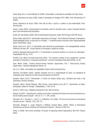 295
VOLUNTARIADO EM PORTUGAL | CONTEXTOS, ATORES E PRÁTICAS
Santos Rego, M.A. e Lorenzo Moledo, M. (2006). Universidade e construção da sociedade civil. Vigo: Xerais.
Santos, Boaventura de Sousa (1990). Estado e Sociedade em Portugal (1974-1988). Porto: Afrontamento (3ª
edição).
Santos, Boaventura de Sousa (1994). Pela mão de Alice: o social e o político na pós-modernidade, Porto:
Afrontamento.
Santos, Lurdes (2002). Caracterização de voluntários: perfil do voluntário jovem. Lisboa: Comissão Nacional
para o Ano Internacional dos Voluntários.
Santos, Mª João Nicolau (2008). ABC do Voluntariado empresarial. Lisboa: SER Portugal, ACEP, AIP, Socius.
Santos, Maria João (2010). “Voluntariado empresarial em Portugal”, Fórum Nacional Empresas, Empresários e
Responsabilidade Social: os percursos em Portugal. 1.ª Conferência Ibero-Americana sobre Responsabilidade
Social. CES/SOCIUS. Lisboa.
Santos, Paula et al., (2011). O voluntariado como elemento de aprendizagem e de empregabilidade. Instituto
Politécnico de Viseu: IPV - Escola Superior de Tecnologia e Gestão de Lamego.
Sardinha, Boguslawa Barszcazak (2011). “O voluntariado na economia moderna, um recurso em valorização”.
Hospitalidade, 293, pp. 16-21.
Schoffer, Evan, Marion Fourcade-Gourinchas (2001). “The structural contexts of civic engagement: voluntary
association membership in comparative perspective”. American Sociological Association Review, vol. 66.
Scott, Martin (2006). “Creating Boomer-friendly Volunteer Opportunities, Part 1: Restructuring Existing
Opportunities”, Volunteer Management Review. 18.
Sen, A. K. (1985). Commodities and Capabilities. Oxford: Oxford University Press.
Senhoras, Elói Martins (2003). Trabalho voluntário vis-à-vis a marginalização do idoso: um paradigma de
integração social. Disponível em http://www.work.bepress.com/eloi/33.
Serapioni, Mauro (2012). “Voluntariado”, in Centro de Estudos Sociais (org.), Dicionário das crises e das
alternativas. Coimbra: Almedina.
Serapioni, Mauro, Ricardo Marques, Sílvia Ferreira, Teresa Maneca Lima (2011). “Voluntariado na Saúde,
participação cidadã em Portugal”, Hospitalidade, n.º 293, 22-28.
Serrão, D. (2001) (org.). Cidadania Empresarial. Porto: Vida Económica.
Seyfang, Gil (2001). “Spending time, building communities: evaluating time banks and mutual volunteering as a
tool for tackling social exclusion”. VAJ, vol. 4, n. º 1, IVR. Londres.
Sherraden, M. S., Stringham, J., Sow, S. C., & McBride, A. M. (2006). “The forms and structure of international
voluntary service”. Voluntas, 17(2), 156-173.
Sherraden, Margaret S., Lough, Benjamin e McBride, Amanda Moore, (2008). “Effects of International
Volunteering and Service: Individual and Institutional Predictors”, Voluntas 19:395–421.
Shirky, C. (2008). Here comes everybody. The power of organizing without organizations. New York: Penguin
Books.
 