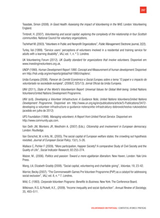 297
VOLUNTARIADO EM PORTUGAL | CONTEXTOS, ATORES E PRÁTICAS
Teasdale, Simon (2008). In Good Health: Assessing the impact of Volunteering in the NHS. London: Volunteering
England.
Timbrell, H. (2007). Volunteering and social capital: exploring the complexity of the relationship in four Scottish
communities. National Council for voluntary organizations.
Tschirhart M. (2003).“Volunteers in Public and Nonprofit Organizations”, Public Management. Electronic journal, 2(22).
Turley, Val (1999). “Service users’ perceptions of volunteers involved in a residential and training service for
adults with a learning disability”, VAJ, vol. 1, n. º 3. Londres
UK Volunteering Forum (2012). UK Quality standard for organizations that involve volunteers. Disponível em
www.investinginvolunteers.org.uk.
UNDP (1990). Human Development Report 1990. Concept and Measurement of human development. Disponível
em http://hdr.undp.org/en/reports/global/hdr1990/chapters/.
União Europeia (2006). Parecer do Comité Económico e Social Europeu sobre o tema “O papel e o impacto do
voluntariado na sociedade europeia”, (2006/C 325/13). Jornal Oficial da União Europeia.
UNV (2011), State of the World’s Volunteerism Report: Universal Values for Global Well-being. United Nations
Volunteers/United Nations Development Programme.
UNV (s/d). Developing a Volunteer Infrastructure: A Guidance Note, United Nations Volunteers/United Nations
Development Programme. Disponível em http://www.un.org.kg/en/publications/article/5-Publications/3472-
developing-a-volunteer-infrastructure-a-guidance-noterazvitie-infrastruktury-dobrovolchestva-rukovodstvo
(acedido em julho de 2012)
UPS Foundation (1998). Managing volunteers: A Report from United Parcel Service. Disponível em
http://www.community.ups.com.
Van Deth JW, Monteiro JR, Westholm A. (2007) (Eds.). Citizenship and involvement in European democracy.
London: Routledge.
Van Oorschot, W. e Arts, W., (2005). The social capital of European welfare states: the crowding out hypothesis
revisited. Journal of European Social Policy, 15(1), 5-26.
Wallace C, Pichler F (2009). “More participation, Happier Society? A comparative Study of Civil Society and the
Quality of Life”, Social Indicator Research, 93:255-274.
Walzer, M., (2006). Politics and passion: Toward a more egalitarian liberalism. New Haven; London: Yale Univ
Press.
Wang, Lili, Elizabeth Graddy (2008). “Social capital, volunteering and charitable giving”, Voluntas, 19, 23-42.
Warrior, Becky (2007).“The Commonwealth Games Pre Volunteer Programme (PVP) as a catalyst for addressing
social exclusion”, VAJ, vol. 8, n. º 7. Londres.
Wild, C. (1993). Corporate Volunteer Programs: Benefits to Business. New York: The Conference Board.
Wilkinson, R.G. & Pickett, K.E., (2009). “Income inequality and social dysfunction”. Annual Review of Sociology,
35, 493–511.
 