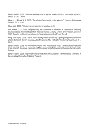 Williams, Colin C (2003). “Cultivating voluntary action in deprived neighbourhoods: a fourth sector approach”,
VAJ, vol. 5, n. º 3. Londres.
Wilson, J., e Musick M. A. (2000). “The effects of volunteering on the volunteer”. Law and Contemporary
Problems, 62, 141-168.
Wilson, Jonh (2000). “Volunteering”. Annual review of sociology, vol.26.
Wolk, Andrew (2007). Social Entrepreneurship and Government: A New Breed of Entrepreneurs Developing
Solutions to Social Problems (Chapter from The Small Business Economy: A Report to the President, December
2007). Disponível em http://www.rootcause.org/sites/rootcause.org/files/SE_and_Gov.pdf.
Yeung, Anne Birgitta (2008). “Free to choose: so why choose volunteering? Exploring independence and social
action in the Finnish Church”, Voluntary Action, The Journal of the Institute for Volunteering Research, vol. 9, 1,
35-45.
Ziemek, Susanne (2002). The Volume and Economic Value of Volunteering in Four Countries of Differing Income
Levels, Volume 1: Conceptual Framework and Methodology. Centre for Development Research, Bonn University,
Germany.
Ziemek, Susanne (2003). “Economic theories on motivations for volunteering”. Fifth International Conference of
the International Society for Third-Sector Research.
 
