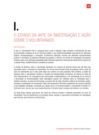 VOLUNTARIADO EM PORTUGAL | CONTEXTOS, ATORES E PRÁTICAS
29
I.
29
O ESTADO DA ARTE DA INVESTIGAÇÃO E AÇÃO
SOBRE O VOLUNTARIADO
INTRODUÇÃO
O que é o voluntariado? Esta é a pergunta para a qual a resposta é algo complexa e diversificada. No caso
do voluntariado e tratando-se de um fenómeno global, a sua multidimensionalidade está patente em diferentes
práticas, conceptualizações e conceções. Encontramos definições oriundas dos diferentes enquadramentos
jurídicos e normativos, de diversas instituições que operam no terreno, de centros de investigação, da pesquisa
empírica,assim como definições estipuladas pelos diferentes organismos internacionais. Neste prisma, observa-se
o carácter fluido, multidimensional e complexo do conceito.
A análise da literatura sobre o voluntariado apresenta um conjunto de diversos temas que vão além das
discussões sobre a conceção de voluntariado. Em termos das principais linhas de pesquisa, temos, antes de
mais, de subentender que a maior parte delas não constitui um corpo separado. Pelo contrário, a análise da
literatura sobre o voluntariado incorpora a temática da interpenetração conceptual, da retórica de redes de
inter-relacionamento, da convergência das intervenções multidisciplinares e da necessidade de se procurar
a diversidade na transversalidade. Estas abordagens passam por reflexões sobre as motivações para o
trabalho voluntário, as áreas de intervenção, os grupos alvo da ação voluntária, políticas de promoção, gestão,
formação e qualificação do voluntariado. Todas elas apresentam diferentes perspetivas dos atores envolvidos
e das realidades estudadas, mostrando que, apesar de ser um fenómeno global, o voluntariado é também um
fenómeno local, uma vez que o seu desenvolvimento e fomento trazem consigo uma história e um contexto.
Ao longo deste capítulo procuramos dar conta dos diversos estudos e reflexões produzidos em torno do
voluntariado. Para tal identificamos os principais temas, estudos e argumentos encontrados em abordagens
quer teóricas, quer técnicas ou institucionais.
 