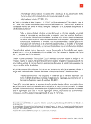 31
VOLUNTARIADO EM PORTUGAL | CONTEXTOS, ATORES E PRÁTICAS
.. Orientado por valores, baseado em valores como a construção da paz, solidariedade, direitos
humanos, desenvolvimento sustentável, democracia e prestação de contas;
.. Aberto a todos; inclusivo (CEV, 2011, 21).
Na Decisão do Conselho da União Europeia n.º 2010/37/CE, de 27 de novembro de 2009, que institui o ano de
2011 como o Ano Europeu das Atividades de Voluntariado que Promovam uma Cidadania Ativa8
, reconhece-se
a diversidade nacional em termos de noções, definições e tradições e lê-se, a propósito do significado de
“atividades de voluntariado”:
Todos os tipos de atividade voluntária, formais, não formais ou informais, realizadas por vontade
própria do interessado, por sua livre escolha e motivação e sem fins lucrativos. Beneficiam o
voluntário a nível individual, as comunidades e a sociedade como um todo. Constituem igualmente
um veículo para os indivíduos e a sociedade examinarem as necessidades e preocupações a nível
humano, social, intergeracional ou ambiental, e são muitas vezes levadas a cabo em apoio de uma
organização sem fins lucrativos ou de uma iniciativa da comunidade. As atividades de voluntariado
não substituem as oportunidades de emprego profissional pago mas acrescentam valor à sociedade.
Esta definição é adotada noutros documentos como a Comunicação da Comissão Europeia sobre o
reconhecimento e promoção do voluntariado transfronteiriço9
ou a Policy Agenda for Volunteering in Europe
(P.A.V.E.), elaborada pela EYV2011 Alliance.
Também o Comité Económico e Social Europeu (200610
) entende o voluntariado baseado no princípio da livre
vontade e iniciativa de cada um, não podendo existir nenhum carácter obrigatório. Destaca o seu aspeto não
remunerado, a ausência de interesse financeiro, assim como a observância da assistência a pessoas que não
integram o núcleo familiar do voluntário.
A Organização Internacional do Trabalho (OIT), por sua vez, apresenta uma definição de voluntariado focada na
relação entre trabalho voluntário e trabalho remunerado. Esta organização define o voluntariado como:
Trabalho não remunerado e não obrigatório, no sentido em que os indivíduos despendem o seu
tempo no âmbito de atividades realizadas na égide de uma organização, ou diretamente com os
beneficiários, fora do seu espaço de residência (ILO, 2011).
Para a OIT o voluntariado obedece às seguintes dimensões: envolver trabalho; não ser remunerado; não ser
obrigatório; poder ser realizado diretamente com os destinatários ou integrado numa organização; não integrar
atividades não remuneradas cujos destinatários sejam os próprios familiares; poder ser realizado em diferentes
tipos de organizações (nas quais se incluem organizações públicas, organizações não governamentais e
empresas); e, por último, a observância da pluralidade de áreas de intervenção.
(8)  Council Decision No 37/2010/EC on the European Year of Voluntary Activities Promoting Active Citizenship (2011) of 27 November 2009, OJ L 17,
22.1.2010, p. 43–49.
(9)  Comissão Europeia, Communication From The Commission To The European Parliament, The Council, The European Economic And Social Committee
And The Committee Of The Regions, Communication on EU Policies and Volunteering: Recognising and Promoting Crossborder Voluntary Activities in the EU,
Brussels, 20.9.2011, COM(2011) 568 final.
(10)  Opinion of 13 December 2006 ‘Voluntary activity: its role in European society and its impact’.
 