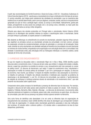 A partir das recomendações do Comité Económico e Social da Europa, a EAC-EA - Educational, Audiovisual, &
Culture ExecutiveAgency (2010) - aponta para a necessidade de se traçar a distinção entre três tipos de serviços:
(1) serviço voluntário, que integra parte substancial das atividades de voluntariado e que se caracteriza pela
existência de um período determinado,assim como por objetivos,conteúdos,tarefas,estrutura e enquadramento
apropriado (no qual se inclui a proteção legal e social); (2) serviço à comunidade, habitualmente, gerido pelo
Estado, principalmente na área social e/ou proteção civil; e (3) serviço cívico, entendido, na maior parte dos
países, como alternativa ao serviço militar obrigatório.
Olhando para alguns dos estudos produzidos em Portugal sobre o voluntariado, Acácio Catarino (2004)
destaca-se na abordagem das questões relativas às noções e classificações sobre o voluntariado, dando
principal enfoque à gratuidade, ao aspeto pessoal e à solidariedade.
Não obstante as diferenças no entendimento do conceito de voluntariado, subsistem algumas linhas comuns
que espelham os princípios comuns ao voluntariado: princípio da comunidade e do bem comum; princípio
da cooperação; princípio da complementaridade; princípio da gratuidade e o princípio da formalização. Deste
modo, entende-se como voluntariado uma atividade realizada em benefício da comunidade e do outro (excluindo
os membros do núcleo familiar), enquadrada numa organização e em articulação direta com a comunidade. Esta
atividade é caracterizada ainda, pela articulação entre as motivações individuais e o benefício coletivo, sendo
realizada de forma não remunerada.
2. A variedade dos enquadramentos
No que diz respeito às discussões sobre o voluntariado Hilger (cit. in Bos e Meijs, 2008) identifica quatro
discursos sobre o envolvimento cívico: (1) discurso do bem-estar, que enfatiza “a relação entre estado e cidadão,
discute o papel dos voluntários na provisão de serviços e que, provavelmente está mais avançado no campo
da política social”; (2) discurso da democracia, que realça “o papel do envolvimento cívico, voluntariado e
associações no moldar da conduta política da sociedade” a par com a participação em eleições; (3) discurso
da economia, mais recente, que destaca “o impacto do trabalho voluntário e das associações na economia e
no trabalho em particular. O trabalho não utilizado (voluntário) é mobilizado para responder ao problema do
desemprego e da desintegração”; e, por fim, (4) discurso da comunidade, que salienta o “aprofundamento
de relações de vizinhança e confiança próximas através do voluntariado e do envolvimento cívico”, que está
presente nas discussões sobre capital social.
Comparando vários países europeus foi identificada a presença de diferentes tipos de discursos. Por exemplo,
enquanto o discurso do bem-estar parece estar presente em todos os países em estudo - EUA, Dinamarca,
Inglaterra, Finlândia, Alemanha, Itália, Holanda e Noruega -, os discursos da democracia e da economia estão
presentes sobretudo em Inglaterra e na Holanda, países onde, aliás, encontramos os quatro tipos. Já o discurso
da comunidade, para além da sua presença nos países nórdicos aparece também na Alemanha.
Uma outra forma de identificar esta diversidade é ter em conta os diferentes tipos de organizações de
enquadramento dos voluntários. Essen (2008) identifica três áreas de abordagem que correspondem também
a três tipos de organizações: (1) estudos sobre voluntariado geralmente associados à área das instituições
não lucrativas; (2) estudos sobre o ativismo político; e (3) estudos sobre o associativismo da área do lazer
(desportivas, geralmente).
 
