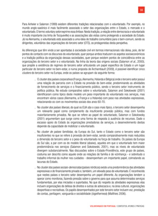 33
VOLUNTARIADO EM PORTUGAL | CONTEXTOS, ATORES E PRÁTICAS
Para Anheier e Salamon (1999) existem diferentes tradições relacionadas com o voluntariado. Por exemplo, no
mundo anglo-saxónico é mais facilmente associado o setor das organizações entre o Estado, o mercado e o
voluntariado.Otermovoluntarysetorexprimeessaênfase.Nestatradição,arelaçãoentredemocraciaevoluntariado
é muito importante (na linha de Tocqueville) e as associações são vistas como protegendo a sociedade do Estado.
Já na Alemanha, o voluntariado está associado a uma ideia de trabalho comunitário para o bem-comum, sendo os
dirigentes, voluntários das organizações do terceiro setor (OTS), os protagonistas desta perspetiva.
As diferenças que têm vindo a ser apontadas à sociedade civil em termos internacionais não deixa, pois, de ter
pontos de contacto com os discursos do voluntariado,quer porque ambos traduzem os aspetos socioeconómicos
e a tradição política da organização dessas sociedades, quer porque existem pontos de coincidência entre as
organizações do terceiro setor e o voluntariado. Na linha da teoria das origens sociais (Salamon et al., 2000),
que propõe a existência de regimes de terceiro setor articulando um papel específico do Estado e um lugar
particular do terceiro setor no bem-estar, e numa proposta de Archambault (2009), é possível identificar cinco
clusters do terceiro setor na Europa, onde os países se agrupam da seguinte forma:
.. Oclusterdospaísescorporativos(França,Alemanha,HolandaeBélgica)ondeoterceirosetorpossui
uma relação de parceria com o Estado na provisão do bem-estar, predominando as atividades
de fornecimento de serviços e o financiamento público, sendo o terceiro setor instrumento de
política pública. No estudo comparativo sobre o voluntariado, Salamon and Sokolowski (2001)
identificaram como típico deste modelo um peso importante do voluntariado nos serviços, mas
encontram vários casos (Alemanha, a França e a Holanda) com peso nas atividades expressivas,
relacionando-os com os movimentos sociais dos anos 60-70.
.. No cluster dos países liberais, do qual os EUA são o caso mais típico, o terceiro setor desempenha
um relevante papel como complemento da insuficiente provisão pública, mas com fundos
maioritariamente privados. No que se refere ao papel do voluntariado, Salamon e Sokolowsky
(2001) argumentam que surge como uma forma de resposta à ausência de recursos. Dado o
escasso apoio do Estado às organizações prestadoras de serviços, o desenvolvimento destas
depende da capacidade de mobilizar o voluntariado.
.. No cluster de países familistas, da Europa do Sul, tanto o Estado como o terceiro setor são
insuficientes no que se refere à provisão de bem-estar, sendo comparativamente mais reduzidos
a dimensão do terceiro setor e o peso do voluntariado na força de trabalho. Os países da Europa
do Sul são, a par com os do modelo liberal (abaixo), aqueles em que o voluntariado tem maior
predominância nos serviços (Salamon and Sokolowski, 2001), mas os níveis de voluntariado
divergem substancialmente. Nas discussões sobre o Estado-Providência, este grupo de países,
costuma ser descrito como aquele onde as relações de família e de vizinhança - e sobretudo o
trabalho informal da mulher nos cuidados - desempenham um importante papel, colmatando as
lacunas do Estado.
.. Noclusterdospaísessociais-democratas(paísesnórdicos)existeumapredominânciadasatividades
expressivas e do financiamento privado e,também,um elevado peso do voluntariado.É reconhecido
que nestes países o terceiro setor desempenha um papel diferente. As organizações tendem a
operar como monitoras, fazendo pressão sobre o governo para que assuma determinados serviços
fundamentais, por elas iniciados e suportados. No que diz respeito às atividades expressivas elas
incluem organizações de defesa de direitos e outras de advocacia e, na área cultural, organizações
desportivas e recreativas.Os papéis desempenhados por este terceiro setor incluem voz,prestação
de contas, peritagem, vanguarda e sociabilidade (togetherness) (Matthies 2006).
 