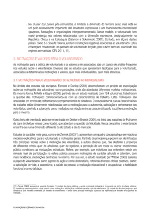 .. No cluster dos países pós-comunistas, é limitada a dimensão do terceiro setor, mas nota-se
um peso relativamente importante das atividades expressivas e um financiamento internacional
(governos, fundações e organizações intergovernamentais). Neste modelo, o voluntariado tem
maior presença nos setores relacionados com a dimensão expressiva, designadamente na
República Checa e na Eslováquia (Salamon e Sokolowski, 2001). Contudo, em alguns destes
países, como é o caso da Polónia, existem conotações negativas associadas ao voluntariado. Estas
conotações resultam de um passado de voluntariado forçado, para o bem-comum, associado aos
regimes comunistas (CEV, 2011, 11).
3. Motivações e valores para o voluntariado
As motivações para a prática do voluntariado e os valores a ele associados, são um campo de análise frequente
nos estudos sobre o voluntariado. Diversos são os estudos que apresentam tipologias para o voluntariado,
associadas a determinadas motivações e valores, quer mais individualistas, quer mais altruístas.
3.1. Motivações para o voluntariado: do altruísmo ao individualismo
No âmbito dos estudos não europeus, Esmond e Dunlop (2004) desenvolveram um projeto de investigação
sobre as motivações dos voluntários nas organizações, onde são abordados diferentes modelos motivacionais.
Da mesma forma, Millette e Gagné (2008), partindo de um estudo realizado com 124 voluntários, trabalharam
a questão das motivações correlacionando-as com as características do trabalho. Estas motivações são
analisadas em termos de performance e comportamentos de cidadania. O estudo observa que as características
do trabalho estão diretamente relacionadas com a motivação para a autonomia, satisfação e performance dos
voluntários, servindo a autonomia como mediadora na relação entre as características do trabalho e a motivação
para o mesmo.
Outra linha de orientação pode ser encontrada em Dekker e Broeck (2004), na linha dos trabalhos de Putnam e
de Lane (indivíduo versus comunidade), que abordam a questão da felicidade. Nesta perspetiva o voluntariado
encontra-se numa dimensão diferente da do Estado e da do mercado.
Estudos de carácter mais geral,como o de Ziemek (200311
),apresentam um quadro conceptual que correlaciona
modelos explicativos para o voluntariado e motivações gerais. Partindo do princípio que podem ser identificadas
três principais teorias sobre a motivação dos voluntários, a autora observa que, não obstante a presença
de diferentes níveis, quer de altruísmo, quer de egoísmo, a perceção de um maior ou menor investimento
público condiciona as motivações individuais. Refere, por exemplo, que indivíduos que entendem existir um
elevado nível de participação na esfera pública possuem motivações de carácter altruísta e ostentam, com
mais incidência, motivações centradas no retorno. Por sua vez, o estudo realizado por Wilson (2000) salienta
o papel do voluntariado, como agente da ação e como destinatário, referindo diversos efeitos positivos, como:
a satisfação de vida; a autoestima; a saúde da pessoa; a realização educacional e ocupacional; a habilidade
funcional e a mortalidade.
(11)  Ziemek (2003) apresenta a seguinte tipologia: (1) modelo dos bens públicos – sendo a principal motivação o incremento de oferta dos bens públicos;
(2) modelo do consumo privado – que ostenta como motivação a satisfação e a utilidade perante o ato de voluntariado; (3) modelo do altruísmo impuro – que
sintetiza os dois modelos anteriores; (4) modelo de investimento – tendo como principal motivação a procura de experiência de trabalho e/ou ganhos de
mercado.
 