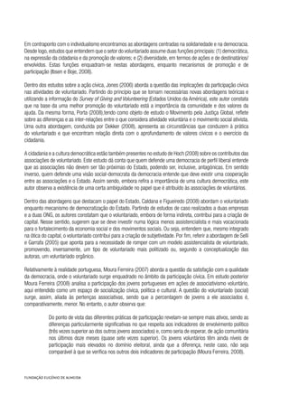 Em contraponto com o individualismo encontramos as abordagens centradas na solidariedade e na democracia.
Desde logo,estudos que entendem que o setor do voluntariado assume duas funções principais:(1) democrática,
na expressão da cidadania e da promoção de valores; e (2) diversidade, em termos de ações e de destinatários/
envolvidos. Estas funções enquadram-se nestas abordagens, enquanto mecanismos de promoção e de
participação (Ibsen e Boje, 2008).
Dentro dos estudos sobre a ação cívica, Jones (2006) aborda a questão das implicações da participação cívica
nas atividades de voluntariado. Partindo do princípio que se tornam necessárias novas abordagens teóricas e
utilizando a informação do Survey of Giving and Volunteering (Estados Unidos da América), este autor constata
que na base da uma melhor promoção do voluntariado está a importância da comunidade e dos valores da
ajuda. Da mesma forma, Porta (2008),tendo como objeto de estudo o Movimento pela Justiça Global, reflete
sobre as diferenças e as inter-relações entre o que considera atividade voluntária e o movimento social ativista.
Uma outra abordagem, conduzida por Dekker (2008), apresenta as circunstâncias que conduzem à prática
do voluntariado e que encontram relação direta com o aprofundamento de valores cívicos e o exercício da
cidadania.
A cidadania e a cultura democrática estão também presentes no estudo de Hoch (2008) sobre os contributos das
associações de voluntariado. Este estudo dá conta que quem defende uma democracia de perfil liberal entende
que as associações não devem ser tão próximas do Estado, podendo ser, inclusive, antagónicas. Em sentido
inverso, quem defende uma visão social-democrata da democracia entende que deve existir uma cooperação
entre as associações e o Estado. Assim sendo, embora refira a importância de uma cultura democrática, este
autor observa a existência de uma certa ambiguidade no papel que é atribuído às associações de voluntários.
Dentro das abordagens que destacam o papel do Estado, Caldana e Figueiredo (2008) abordam o voluntariado
enquanto mecanismo de democratização do Estado. Partindo de estudos de caso realizados a duas empresas
e a duas ONG, os autores constatam que o voluntariado, embora de forma indireta, contribui para a criação de
capital. Nesse sentido, sugerem que se deve investir numa lógica menos assistencialista e mais vocacionada
para o fortalecimento da economia social e dos movimentos sociais. Ou seja, entendem que, mesmo integrado
na ótica do capital, o voluntariado contribui para a criação de subjetividade. Por fim, referir a abordagem de Selli
e Garrafa (2005) que aponta para a necessidade de romper com um modelo assistencialista de voluntariado,
promovendo, inversamente, um tipo de voluntariado mais politizado ou, segundo a conceptualização das
autoras, um voluntariado orgânico.
Relativamente à realidade portuguesa, Moura Ferreira (2007) aborda a questão da satisfação com a qualidade
da democracia, onde o voluntariado surge enquadrado no âmbito da participação cívica. Em estudo posterior
Moura Ferreira (2008) analisa a participação dos jovens portugueses em ações de associativismo voluntário,
aqui entendido como um espaço de socialização cívica, política e cultural. A questão do voluntariado (social)
surge, assim, aliada às pertenças associativas, sendo que a percentagem de jovens a ele associados é,
comparativamente, menor. No entanto, o autor observa que:
Do ponto de vista das diferentes práticas de participação revelam-se sempre mais ativos, sendo as
diferenças particularmente significativas no que respeita aos indicadores de envolvimento político
(três vezes superior ao dos outros jovens associados) e, como seria de esperar, de ação comunitária
nos últimos doze meses (quase sete vezes superior). Os jovens voluntários têm ainda níveis de
participação mais elevados no domínio eleitoral, ainda que a diferença, neste caso, não seja
comparável à que se verifica nos outros dois indicadores de participação (Moura Ferreira, 2008).
 