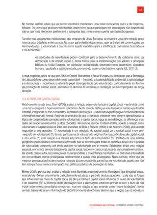 37
VOLUNTARIADO EM PORTUGAL | CONTEXTOS, ATORES E PRÁTICAS
No mesmo sentido, refere que os jovens voluntários manifestam uma maior consciência cívica e de responsa-
bilidade. Os jovens que praticam voluntariado (assim como os que participam em associações não desportivas)
são os que mais obedecem (pertencem) a categorias tais como ensino superior ou classes burguesas.
Também nos documentos institucionais, que emanam da União Europeia, se encontra uma forte relação entre
voluntariado, cidadania e democracia. Na maior parte destes documentos, quer se tratem de comunicações ou
recomendações, o voluntariado é descrito como aspeto importante para a solidificação dos valores da cidadania
e da democracia:
As atividades de voluntariado podem contribuir para o desenvolvimento da cidadania ativa, da
democracia e da coesão social e, dessa forma, para a implementação dos valores e princípios
básicos da União Europeia, em particular: solidariedade, desenvolvimento sustentável, dignidade
humana, igualdade e subsidiariedade, promovendo assim a identidade europeia (UE, 2011:3).
A este propósito, refira-se que em 2006 o Comité Económico e Social Europeu, no âmbito do que a Estratégia
de Lisboa definiu como desenvolvimento sustentável -  incluindo a sustentabilidade ambiental, a solidariedade
e a democracia - reconheceu o relevante papel desempenhado pelo voluntariado, particularmente em termos
da promoção da coesão social, atividades no domínio do ambiente e reinserção de desempregados de longa
duração.
3.3. O papel do capital social
Relativamente a esta área, Onyx (2002) analisa a relação entre voluntariado e capital social – entendida como
uma mais-valia para o desenvolvimento económico. Neste sentido, distingue voluntariado formal de voluntariado
informal, integrando os dois numa matriz axiomática de relações – capital social/participação cívica/voluntariado
informal/voluntariado formal. Partindo do princípio de que a literatura existente nem sempre operacionaliza a
lógica de complexidade que opera entre voluntariado e capital social, traça as semelhanças, as diferenças e as
redes de relacionamento entre os dois conceitos. No mesmo sentido, Timbrell (2007), aborda a relação entre
voluntariado e capital social na linha dos trabalhos de Boix e Poisner (1998) e de Kearney (2003), procurando
responder a três questões: “O voluntariado é um resultado do capital social ou o capital social é um pré-
-requisito do voluntariado (?); formas particulares de voluntariado originam formas particulares de capital social
e vice-versa (?); essa relação é a mesma em todos os tipos de comunidades (?)”. Partindo de uma análise
geográfica (comunidades escocesas) e admitindo não ter resposta para todas as questões, refere que a prática
de voluntariado apresenta um efeito positivo no voluntariado em si mesmo. Estabelece ainda uma relação
espacial, em termos de voluntariado e de capital social, tendo em conta a natureza da comunidade em análise.
De acordo com o autor, os pressupostos da reciprocidade e da confiança manifestam-se com mais intensidade
em comunidades menos privilegiadas relativamente a outras mais privilegiadas. Neste sentido, refere que os
mesmos pressupostos incidem mais na natureza da comunidade do que no tipo de voluntariado, aspeto que não
tem sido particularmente contemplado nas políticas públicas de promoção do setor.
Brown (2004), por sua vez, analisa a relação entre filantropia e comportamento filantrópico face ao capital social,
entendendo não ser uma vertente particularmente estudada, e partindo de duas questões: “quais são as forças
que influenciam os níveis de capital social (?), de que forma o capital social influencia os níveis de voluntariado
e de donativos (?)”. A diferença desta abordagem face a abordagens anteriores prende-se com o facto de não
incidir sobre níveis comunitários e regionais, mas em relação ao que entende como “micro-fundações”. Neste
sentido, baseando-se em informação do Social Community Benchmark, observa que a noção que os indivíduos
 