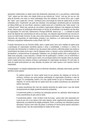 apresentam relativamente ao capital social está diretamente relacionada com a sua pertença a determinada
“rede”, aspeto que não traduz uma relação direta ao que entende por “norma”, mas que, por sua vez, não
deixa de fomentar uma maior ou menor participação cívica dos indivíduos. Da mesma forma, quer o papel
das “redes”, quer o papel das “normas”, contribuem para a acumulação de stocks de capital social, ao serem
entendidos como “investimento” por parte dos indivíduos. Uma abordagem semelhante pode ser encontrada
em Wang (2008) que, tal como Brown, relaciona o capital social com a importância das “redes sociais” e da
“confiança social”. Neste caso, partindo de uma análise a organizações religiosas e não religiosas nos Estados
Unidos, observa graus de participação diferenciados em termos de voluntariado e de donativos nos dois tipos
de organizações. Por outro lado, relativamente a Portugal (2006:68), observa que “ (…) a utilidade do capital
social não depende das características da rede ou dos laços, mas depende especificamente dos recursos em
causa num determinado momento. Ou seja, como outros autores já sublinharam, determinado tipo de recursos
relacionais são importantes em determinados contextos e por referência a um determinado objetivo e são
ineficazes e prejudiciais relativamente a outros (Piselli, 2001:54)”.
O estudo internacional de van Oorschot (2006), sobre o capital social, toma como medidas do capital social
a participação em organizações voluntárias (passiva e ativa), a sociabilidade, a confiança e o civismo. As
conclusões são interessantes na medida em que não associa estas variáveis a diferentes países mas analisa as
características dos países (como seja o nível de despesas social e a riqueza) e outras características culturais,
demográficas e socioeconómicas da população. Estabelece uma correlação positiva entre a participação e a
idade (mais avançada), o sexo masculino, o elevado nível de qualificações e, também, com os rendimentos e
capital social mais elevados. Também parece existir uma correlação positiva entre elevados níveis de proteção
social e capital social (nas variáveis confiança e participação em organizações voluntárias). Por outro lado, os
níveis de capital social parecem ser mais reduzidos nos países com maior riqueza e com menores níveis de
religiosidade.
A desagregação e as relações estabelecidas entre os diferentes indicadores, efetuadas neste estudo, permitem
identificar outros aspetos:
.. Os católicos parecem ter menos capital social do que pessoas não religiosas em termos de:
confiança; confiança nas outras pessoas; participação em organizações voluntárias e redes de
amigos. Em contrapartida, tendem a ter mais capital familiar do que os Protestantes e os não
religiosos. Em termos deste tipo de capital social são os países escandinavos que apresentam
valores mais baixos.
.. Os países escandinavos têm mais dos restantes elementos do capital social, o que não resulta
necessariamente da religião (predominantemente protestante).
.. O envolvimento político e a confiança nas instituições parecem ser, sobretudo, determinados por
outras características do país onde se reside.
.. O envolvimento político - maior no Norte e Este da Europa - parece estar mais relacionado com
o país do que com a sua riqueza e bem-estar. Aparece, ainda, negativamente associado, embora
ligeiramente, ao predomínio da religião protestante. Porém, a confiança nas instituições já parece
associada à riqueza e bem-estar dos países. A confiança em termos gerais aparece associada à
riqueza do país, mas não à generosidade do modelo de bem-estar.
 